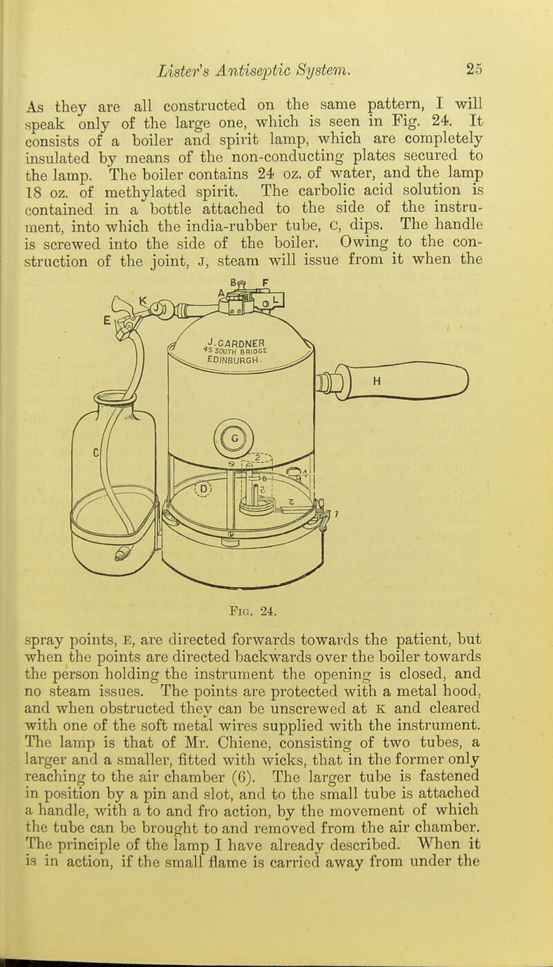 As they are all constructed on the same pattern, I will speak only of the large one, which is seen in Fig. 24. It consists of a boiler and spirit lamp, which are completely insulated by means of the non-conducting plates secured to the lamp. The boiler contains 24 oz. of water, and the lamp 18 oz. of methylated spirit. The carbolic acid solution is contained in a bottle attached to the side of the instru- ment, into which the india-rubber tube, C, dips. The handle is screwed into the side of the boiler. Owing to the con- struction of the joint, J, steam will issue from it when the Fig. 24. spray points, E, are directed forwards towards the patient, but when the points are directed backwards over the boiler towards the person holding the instrument the opening is closed, and no steam issues. The points are protected with a metal hood, and when obstructed they can be unscrewed at K and cleared with one of the soft metal wires supplied with the instrument. The lamp is that of Mr. Chiene, consisting of two tubes, a larger and a smaller, fitted with wicks, that in the former only reaching to the air chamber (6). The larger tube is fastened in position by a pin and slot, and to the small tube is attached a handle, with a to and fro action, by the movement of which the tube can be brought to and removed from the air chamber. The principle of the lamp I have already described. When it is in action, if the small flame is carried away from under the