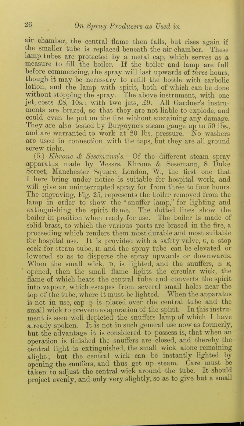 air chamber, the central flame then falls, but rises again if the smaller tube is replaced beneath the air chamber. These lamp tubes are protected by a metal cap, which serves as a measure to fill the boiler. If the boiler and lamp are full before commencing, the spray will last upwards of three hours, though it may be necessary to refill the bottle with carbolic lotion, and the lamp with spirit, both of which can be done without stopping the spray. The above instrument, with one jet, costs £8, 10s.; with two jets, £9. All Gardner's instru- ments are brazed, so that they are not liable to explode, and could even be put on the fire without sustaining any damage. They are also tested by Burgoyne's steam gauge up to 50 lbs., and are warranted to work at 20 lbs. pressure. No washers are used in connection with the taps, but they are all ground screw tight. (5.) Khrone c& Sesemann's.—Of the different steam spray apparatus made by Messrs. Khrone & Sesemann, 8 Duke Street, Manchester Square, London, W., the first one that I here bring under notice is suitable for hospital work, and will give an uninterrupted spray for from three to four hours. The engraving, Fig. 25, represents the boiler removed from the lamp in order to show the  snuffer lamp, for lighting and extinguishing the spirit fiame. The dotted Jines show the boiler in position when ready for use. The boiler is made of solid brass, to which the various parts are brased in the fire, a proceeding which renders them most durable and most suitable for hospital use. It is provided with a safety valve, G, a stop cock for steam tube, H, and the spray tube can be elevated or lowered so as to disperse the spray upwards or downwards. When the small wick, D, is lighted, and the snuflfers, E e, opened, then the small flame lights the circular wick, the flame of which heats the central tube and converts the spirit into vapour, which escapes from several small holes near the top of the tube, where it must be lighted. When the apparatus is not in use, cap b is placed over the central tube and the small wick to prevent evaporation of the spirit. In this instru- ment is seen well depicted the snuflers lamp of which I have already spoken. It is not in such general use now as formerly, but the advantage it is considered to possess is, that when an operation is finished the snuffers are closed, and thereby the central light is extinguished, the small wick alone remaining alight; but the central wick can be instantly lighted by opening the snuff'ers, and thus get up steam. Care must be taken to adjust the central wick around the tube. It should project evenly, and only very slightly, so as to give but a small