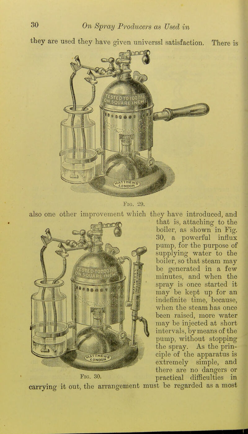 they are used they have given universsl satisfaction. There is Fig. 29. also one other improvement which they have introduced, and that is, attaching to the boiler, as shown in Fiaf. 30, a powerful influx pump, for the purpose of supplying water to the boiler, so that steam may be generated in a few minutes, and when the spray is once started it may be kept up for an indefinite time, because, when the steam has once been raised, more water may be injected at short intervals, by means of the pump, without stopping the spi'ay. As the prin- ciple of the apparatus is extremely simple, and there are no dangers or practical difficulties in carrying it out, the arrangement must be regarded as a most