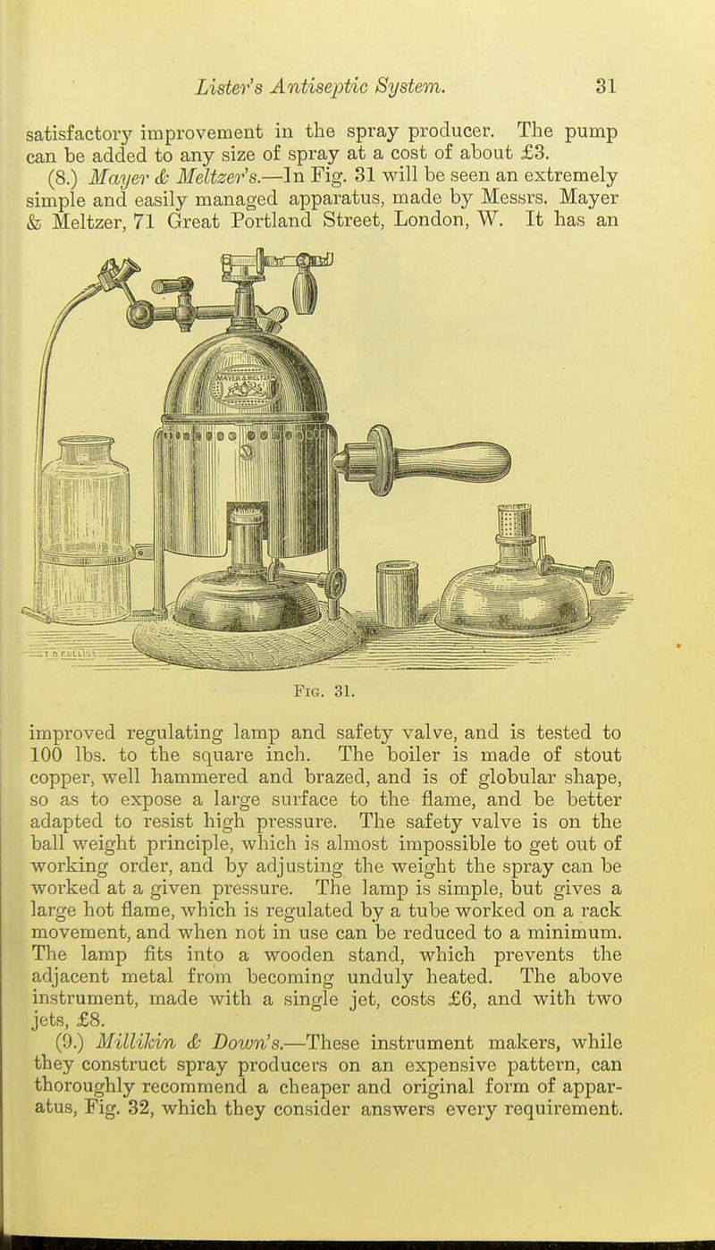 satisfactory improvement in the spray producer. The pump can be added to any size of spray at a cost of about £3. (8.) Mayer Meltzer's.—In Fig. 31 will be seen an extremely simple and easily managed apparatus, made by Messrs. Mayer & Meltzer, 71 Great Portland Street, London, W. It has an Fig. 31. improved regulating lamp and safety valve, and is tested to 100 lbs. to the square inch. The boiler is made of stout copper, well hammered and brazed, and is of globular shape, so as to expose a large surface to the flame, and be better adapted to resist high pressure. The safety valve is on the ball weight principle, which is almost impossible to get out of working order, and by adjusting the weight the spray can be worked at a given pressure. The lamp is simple, but gives a large hot flame, which is regulated by a tube worked on a rack movement, and when not in use can be reduced to a minimum. The lamp fits into a wooden stand, which prevents the adjacent metal from becoming unduly heated. The above instrument, made with a single jet, costs £6, and with two jets, £8. (9.) MilliJdn & Down's.—These instrument makers, while they construct spray producers on an expensive pattern, can thoroughly recommend a cheaper and original form of appar- atus, Fig. 32, which they consider answers every requirement.