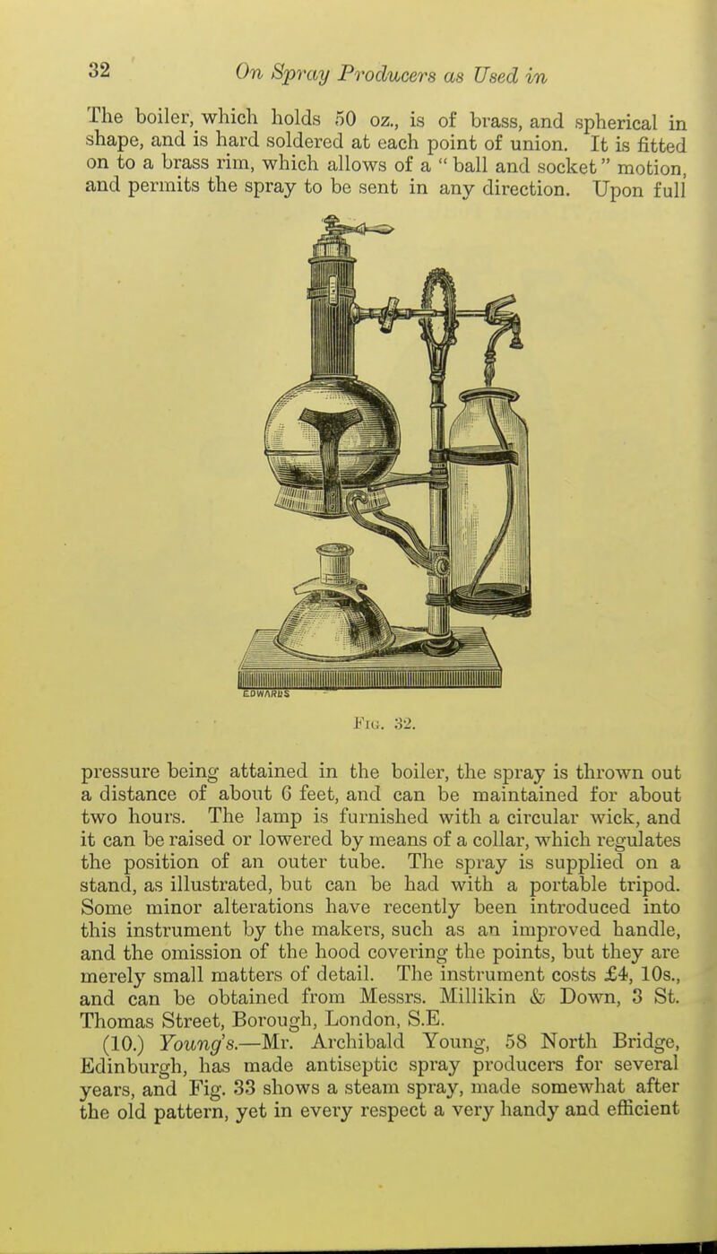 The boiler, which holds 50 oz., is of brass, and spherical in shape, and is hard soldered at each point of union. It is fitted on to a brass rim, which allows of a  ball and socket motion, and permits the spray to be sent in any direction. Upon full Fic;. 32. pressure being attained in the boiler, the spray is thrown out a distance of about 6 feet, and can be maintained for about two hours. The lamp is furnished with a circular wick, and it can be raised or lowered by means of a collar, which regulates the position of an outer tube. The spray is supplied on a stand, as illustrated, but can be had with a portable tripod. Some minor alterations have recently been introduced into this instrument by the makers, such as an improved handle, and the omission of the hood covei^ing the points, but they are merely small matters of detail. The instrument costs £4, 10s., and can be obtained from Messrs. Millikin & Down, 3 St. Thomas Street, Borough, London, S.E. (10.) Youngs.—Mr. Archibald Young, 58 North Bridge, Edinburgh, has made antiseptic spray producers for several years, and Fig. 33 shows a steam spray, made somewhat after the old pattern, yet in every respect a very handy and efficient