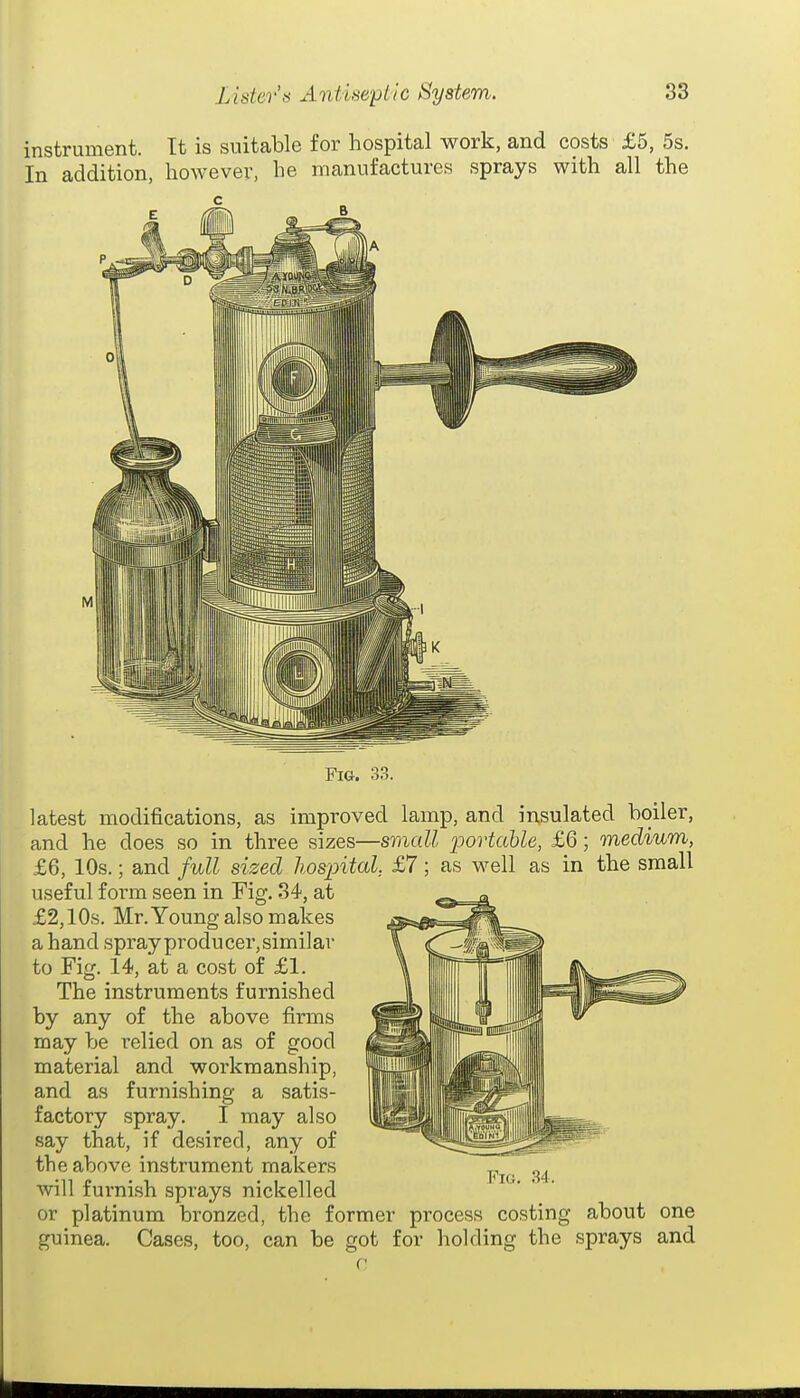 Fig. 33. latest modifications, as improved lamp, and insulated boiler, and he does so in three sizes—small iJortahle, £6; medium, £6, 10s.; and full sized Ihospital, £7; as well as in the small useful form seen in Fig. 34, at £2,10s. Mr.Young also makes a hand spray producer,similar to Fig. 14, at a cost of £1. The instruments furnished by any of the above firms may be relied on as of good material and workmanship, and as furnishing a satis- factory spray. I may also say that, if desired, any of the above instrument makers will furnish sprays nickelled or platinum bronzed, the former process costing about one guinea. Cases, too, can be got for holding the sprays and