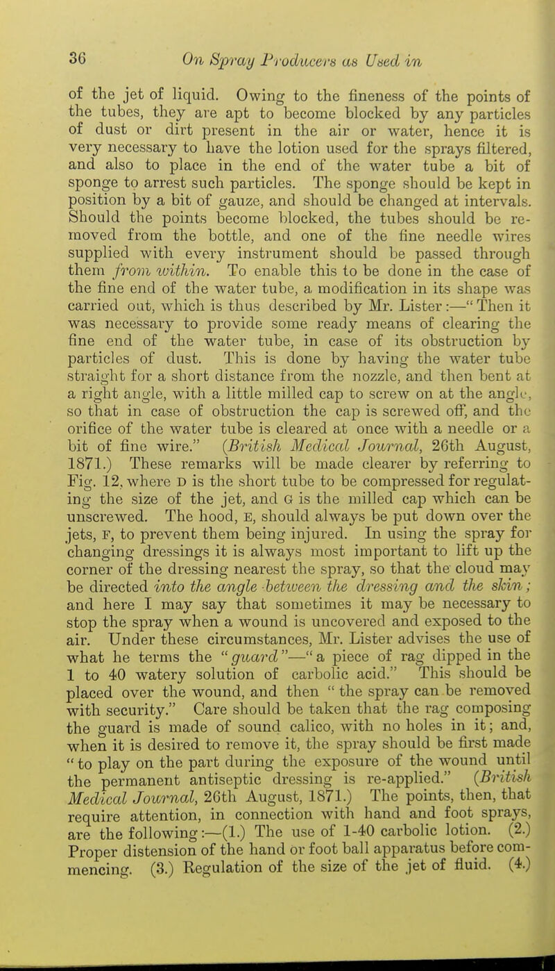 of the jet of liquid. Owing to the fineness of the points of the tubes, they are apt to become blocked by any particles of dust or dirt present in the air or water, hence it is very necessary to have the lotion used for the sprays filtered, and also to place in the end of the water tube a bit of sponge to arrest such particles. The sponge should be kept in position by a bit of gauze, and should be changed at intervals. Should the points become blocked, the tubes should be re- moved from the bottle, and one of the fine needle wires supplied with every instrument should be passed through them fro7)i within. To enable this to be done in the case of the fine end of the water tube, a modification in its shape was carried out, which is thus described by Mr. Lister:—Then it was necessaiy to provide some ready means of clearing the fine end of the water tube, in case of its obstruction by particles of dust. This is done by having the water tube straight for a short distance from the nozzle, and then bent at a right angle, with a little milled cap to screw on at the angle, so that in case of obstruction the cap is screwed oflT, and the orifice of the water tube is cleared at once with a needle or a bit of fine wire. (British Medical Journal, 26th August, 1871.) These remarks will be made clearer by referring to Fig. 12, where d is the short tube to be compressed for regulat- ing the size of the jet, and G is the milled cap which can be unscrewed. The hood, e, should always be put down over the jets, F, to prevent them being injured. In using the spray for changing dressings it is always most important to lift up the corner of the dressing nearest the spray, so that the cloud may be directed into the angle hettueen the dressing and the skin; and here I may say that sometimes it may be necessary to stop the spray when a wound is uncovered and exposed to the ail-. Under these circumstances. Mi-. Lister advises the use of what he terms the  guard — a piece of rag dipped in the 1 to 40 watery solution of carbolic acid. This should be placed over the wound, and then  the spray can be removed with security. Care should be taken that the rag composing the guard is made of sound calico, with no holes in it; and, when it is desired to remove it, the spray should be first made  to play on the part during the exposure of the wound until the permanent antiseptic dressing is re-applied. (British Medical Journal, 26th August, 1871.) The points, then, that require attention, in connection with hand and foot sprays, are the following:—(1.) The use of 1-40 carbolic lotion. (2.) Proper distension of the hand Or foot ball apparatus before com- mencing. (3.) Regulation of the size of the jet of fluid. (4.)