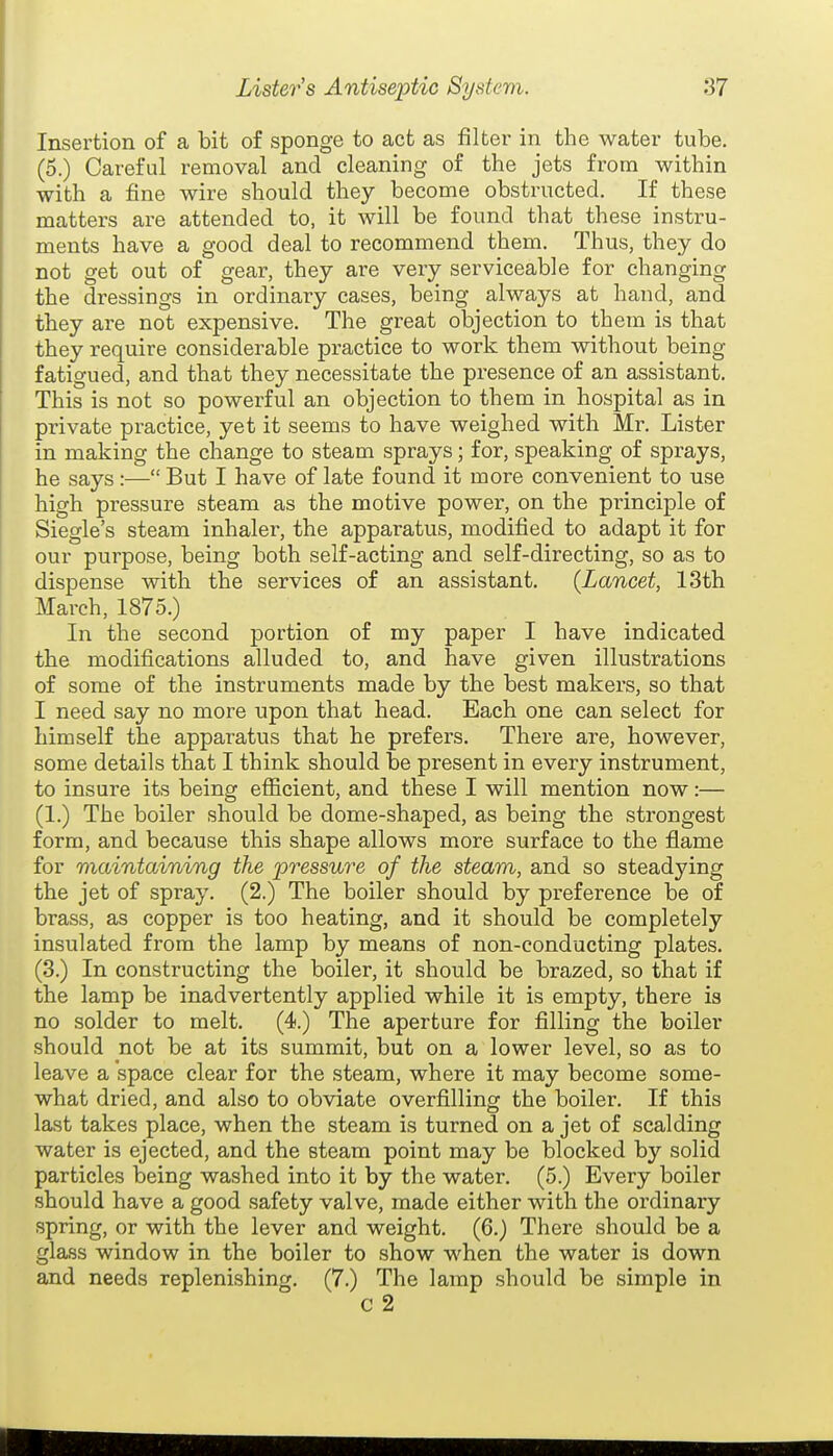 Insertion of a bit of sponge to act as filter in the water tube, (o.) Careful removal and cleaning of the jets from within with a fine wire should they become obstructed. If these matters are attended to, it will be found that these instru- ments have a good deal to recommend them. Thus, they do not get out of gear, they are very serviceable for changing the dressings in ordinary cases, being always at hand, and they are not expensive. The great objection to them is that they require considerable practice to work them without being fatigued, and that they necessitate the presence of an assistant. This is not so powerful an objection to them in hospital as in private practice, yet it seems to have weighed with Mr. Lister in making the change to steam sprays; for, speaking of sprays, he says:— But I have of late found it more convenient to use high pressure steam as the motive power, on the principle of Siegle's steam inhaler, the apparatus, modified to adapt it for our purpose, being both self-acting and self-directing, so as to dispense with the services of an assistant. {Lancet, 13th March, 1875.) In the second portion of my paper I have indicated the modifications alluded to, and have given illustrations of some of the instruments made by the best makers, so that I need say no more upon that head. Each one can select for himself the apparatus that he prefers. There are, however, some details that I think should be present in every instrument, to insure its being efficient, and these I will mention now:— (1.) The boiler should be dome-shaped, as being the strongest form, and because this shape allows more surface to the flame for maintaining the pressure of the steam, and so steadying the jet of spray. (2.) The boiler should by preference be of brass, as copper is too heating, and it should be completely insulated from the lamp by means of non-conducting plates. (3.) In constructing the boiler, it should be brazed, so that if the lamp be inadvertently applied while it is empty, there is no solder to melt. (4.) The aperture for filling the boiler should not be at its summit, but on a lower level, so as to leave a space clear for the steam, where it may become some- what dried, and also to obviate overfilling the boiler. If this last takes place, when the steam is turned on a jet of scalding water is ejected, and the steam point may be blocked by solid particles being washed into it by the water. (5.) Every boiler should have a good safety valve, made either with the ordinary spring, or with the lever and weight. (6.) There should be a glass window in the boiler to show when the water is down and needs replenishing. (7.) The lamp should be simple in
