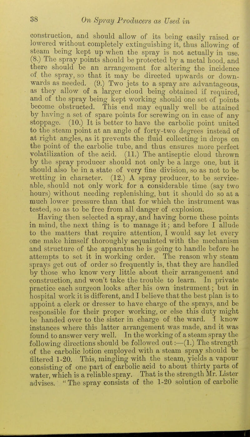 construction, and should allow of its being easily raised or lowered without completely extinguishing it, thus allowing of steam being kept up when the spray is not actually in use. (8.) The spray points should be protected by a metal hood, and there should be an arrangement for altering the incidence of the spray, so that it may be directed upwards or down- wards as needed. (9.) Two jets to a spray are advantageous, as they allow of a larger cloud being obtained if required, and of the spray being kept working should one set of points become obstructed. This end may equally well be attained by having a set of spare points for screwing on in case of any stoppage. (10.) It is better to have the carbolic point united to the steam point at an angle of forty-two degrees instead of at right angles, as it prevents the fluid collecting in drops on the point of the carbolic tube, and thus ensures more perfect volatilization of the acid. (11.) The antiseptic cloud thrown by the spray producer should not only be a large one, but it should also be in a state of very tine division, so as not to be wetting in character. (12.) A spray producer, to be service- able, should not only work for a considerable time (say two hours) without needing replenishing, but it should do so at a much lower pressure than that for which the instrument was tested, so as to be free from all danger of explosion. Having then selected a spray, and having borne these points in mind, the next thing is to manage it; and before I allude to the matters that require attention, I would say let every one make himself thoroughly acquainted with the mechanism and structure of the apparatus he is going to handle before he attenfipts to set it in working order. The reason why steam sprays get out of order so frequently is, that they are handled by those who know very little about their arrangement and construction, and won't take the trouble to learn. In private practice each surgeon looks after his own instrument; but in hospital work it is different, and I believe that the best plan is to appoint a clerk or dresser to have charge of the sprays, and be responsible for their proper working, or else this duty might be handed over to the sister in charge of the ward. I know instances where this latter arrangement was made, and it was found to answer very well. In the working of a steam spra}^ the following directions should be followed out:—(1.) The strength of the carbolic lotion employed with a steam spray should be filtered 1-20. This, mingling with the steam, yields a vapour consisting of one part of carbolic acid to about thirty parts of water, which is a reliable spray. That is the strength Mr. Lister advises.  The spray consists of the 1-20 solution of carbolic