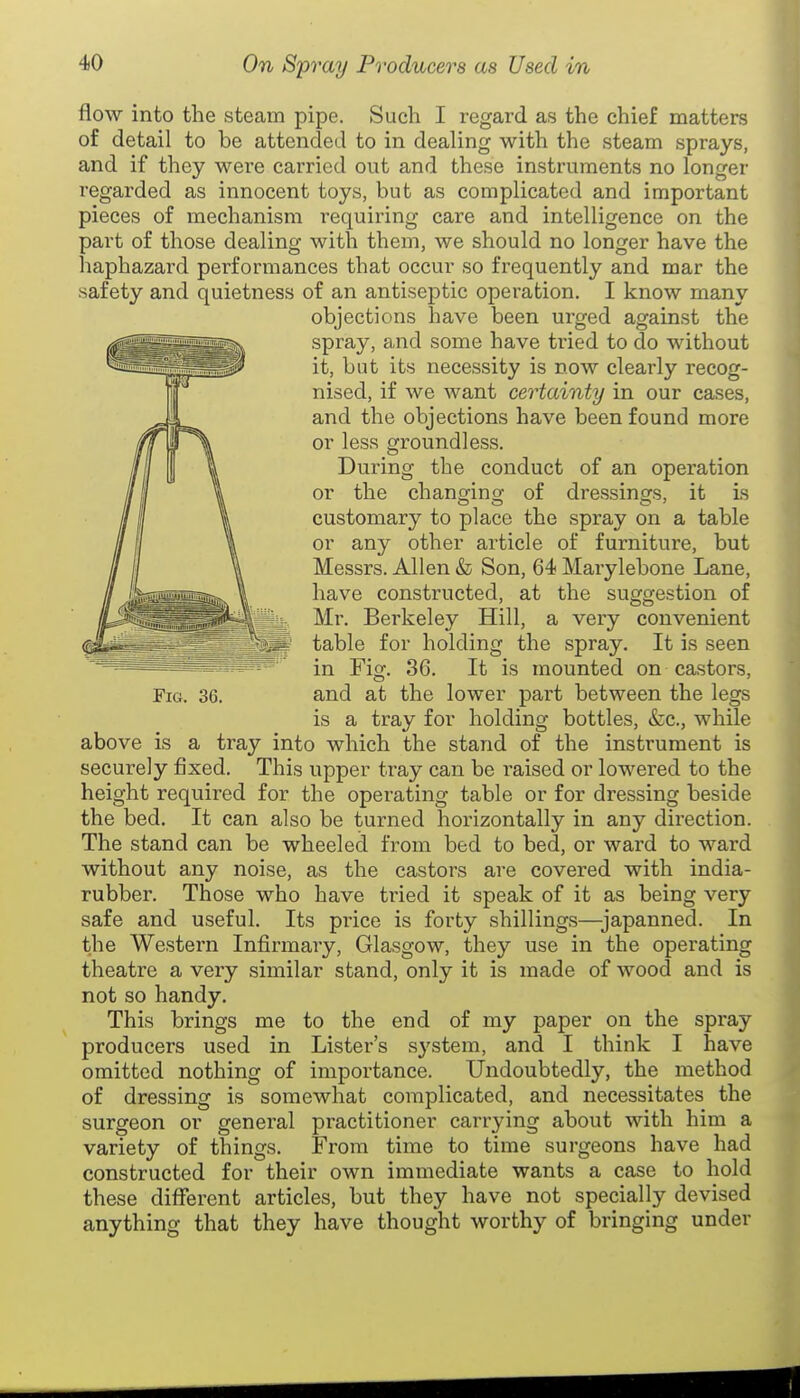flow into the steam pipe. Such I regard as the chief matters of detail to be attended to in dealing with the steam sprays, and if they were carried out and these instruments no longer regarded as innocent toys, but as complicated and important pieces of mechanism requiring care and intelligence on the part of those dealing with them, we should no longer have the haphazard performances that occur so frequently and mar the safety and quietness of an antiseptic operation. I know many objections have been urged against the spray, and some have tried to do without it, but its necessity is now clearly recog- nised, if we want certainty in our cases, and the objections have been found more or less groundless. During the conduct of an operation or the changing of dressings, it is customary to place the spray on a table or any other article of furniture, but Messrs. Allen & Son, 64 Marylebone Lane, have constructed, at the suggestion of Mr. Berkeley Hill, a very convenient table for holding the spray. It is seen in Fig. 86. It is mounted on castors, and at the lower part between the legs is a tray for holding bottles, &c., while above is a tray into which the stand of the instrument is securely fixed. This upper tray can be raised or lowered to the height required for the operating table or for dressing beside the bed. It can also be turned horizontally in any direction. The stand can be wheeled from bed to bed, or ward to ward without any noise, as the castors are covered with india- rubber. Those who have tried it speak of it as being very safe and useful. Its price is forty shillings—japanned. In the Western Infirmary, Glasgow, they use in the operating theatre a very similar stand, only it is made of wood and is not so handy. This brings me to the end of my paper on the spray producers used in Lister's system, and I think I have omitted nothing of importance. Undoubtedly, the method of dressing is somewhat complicated, and necessitates the surgeon or general practitioner carrying about with him a variety of things. From time to time surgeons have had constructed for their own immediate wants a case to hold these diflferent articles, but they have not specially devised anything that they have thought worthy of bringing under Fig. 36.