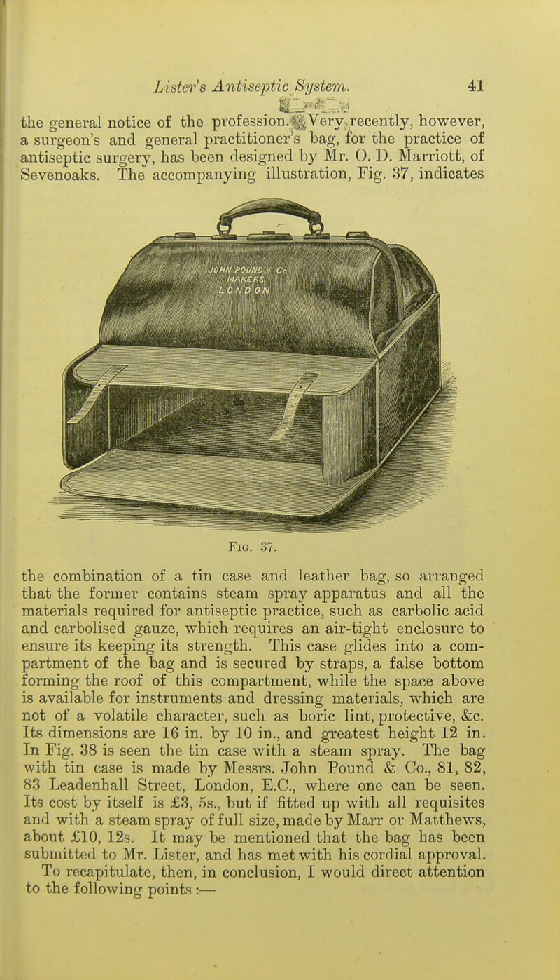 the general notice of the profession.^Very.recently, however, a surgeon's and general practitioner's bag, for the practice of antiseptic surgery, has been designed b}^ Mr. O. D. Marriott, of Sevenoaks. The accompanying illustration, Fig. 37, indicates Fig. 37. the combination of a tin case and leather bag, so arranged that the former contains steam spray apparatus and all the materials required for antiseptic practice, such as carbolic acid and carbolised gauze, which requires an air-tight enclosure to ensure its keeping its strength. This case glides into a com- partment of the bag and is secured by straps, a false bottom forming the roof of this compartment, while the space above is available for instruments and dressing materials, which are not of a volatile character, such as boric lint, protective, &c. Its dimensions are 16 in. by 10 in., and greatest height 12 in. In Fig. 38 is seen the tin case with a steam spray. The bag with tin case is made by Messrs. John Pound & Co., 81, 82, 83 Leadenhall Street, London, E.G., where one can be seen. Its cost by itself is £3, 5s., but if fitted up with all requisites and with a steam spray of full size, made by Marr or Matthews, about £10, 12s. It may be mentioned that the bag has been submitted to Mr. Lister, and has met with his cordial approval. To recapitulate, then, in conclusion, I would direct attention to the following points :—