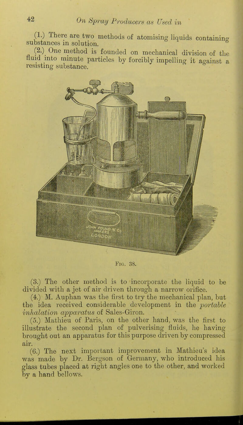 (1.) There are two methods of atomising liquids containincr substances in solution. (2.) One method is founded on mechanical division of the fluid into minute particles by forcibly impellina it against a resisting substance. Fig. 38. (3.) The other method is to incorporate the liquid to be divided with a jet of air driven through a narrow orifice. (4.) M. Auphan was the first to try the mechanical plan, but the idea received considerable development in the ^^ortable inhalation apparatus of Sales-Giron. (5.) Mathieu of Paris, on the other hand, was the first to illustrate the second plan of pulverising fluids, he having brought out an apparatus for this purpose driven by compressed air. (6.) The next important improvement in Mathieu's idea was made by Dr. Bergson of Germany, who introduced his glass tubes placed at right angles one to the other, and worked by a hand bellows.