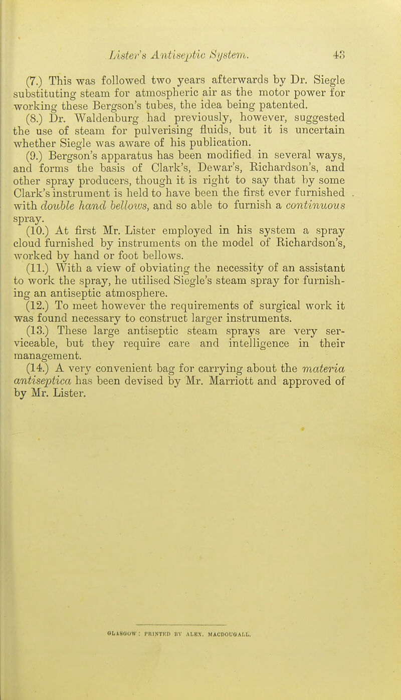 (7.) This was followed two years afterwards by Dr. Siegle substituting steam for atmospheric air as the motor power for working these Bergson's tubes, the idea being patented. (8.) Dr. Waldenburg had previously, however, suggested the use of steam for pulverising fluids, but it is uncertain whether Siegle was aware of his publication. (9.) Bergson's apparatus has been modified in several ways, and forms the basis of Clark's, Dewar's, Richardson's, and other spray producers, though it is right to say that by some Clark's instrument is held to have been the first ever furnished with double hand helloius, and so able to furnish a continuous spray. (10.) At first Mr. Lister employed in his system a spray cloud furnished by instruments on the model of Richardson's, worked by hand or foot bellows. (11.) With a view of obviating the necessity of an assistant to work the spray, he utilised Siegie's steam spray for furnish- ing an antiseptic atmosphere. (12.) To meet however the requirements of surgical work it was found necessary to construct larger instruments. (13.) These large antiseptic steam sprays are very sei'- viceable, but they require care and intelligence in their management. (14.) A very convenient bag for carrying about the materia antiseptica has been devised by Mr. Marriott and approved of by Mr. Lister, OI(iSaoW : PRISTKI) IIV ai.ex. macdouoall.