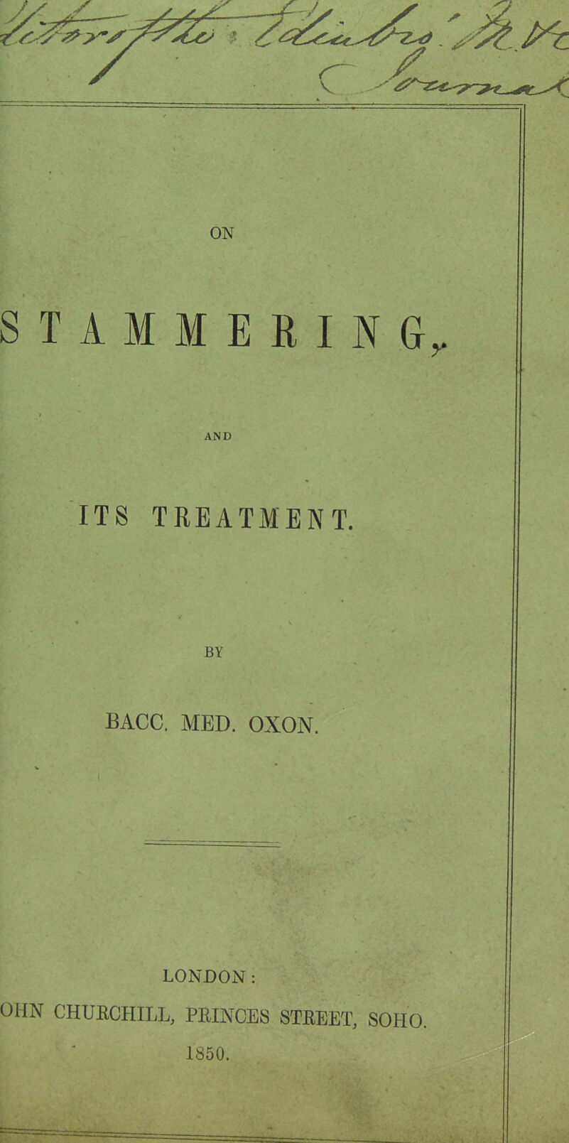 STAMMERING^ AND ITS TREATMENT. BY BACC. MED. OXON. LONDON: OHN CHURCHILL, PRINCES STREET, SOHO. 1850.