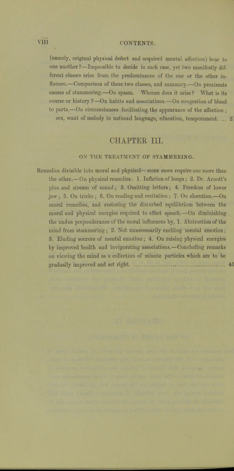 (namely, original physical defect and acquired mental affection) hem- to one another?—Impossible to decide in eacli case, yet two manifestly dif- ferent classes arise from the predominance of the one or the other in- fluence.—Comparison of these two classes, and summary.—On proximate causes of stammering.—On spasm. Whence does it arise? What is its course or history ?—On habits and associations.—On congestion of blood to parts.—On circumstances facilitating the appearance of the affection ; sex, want of melody in national language, education, temperament. ... 2 CHAPTER III. 0\ THE TREATMKNT OF STAMMERING. Kemedics divisible into moral and physical—some cases require one more than the other.-^On physical remedies: 1. Inflation of lungs; 2. Dr. Arnott's plan and stream of sound; 3. Omitting letters; 4. Freedom of lower jaw ; 5. On tricks ; 6. On reading and recitation ; 7- On elocution.—On moral remedies, and restoring the disturbed equOibrium between the moral and physical energies required to effect speech.—On diminishing the undue preponderance of the moral influences by, 1. Abstraction of the mind from stammering; 2. Not unnecessarily exciting mental emotion; 3. Eluding sources of mental emotion; 4. On raising physical energies by improved health and invigorating associations.—Concluding remarks on viewing the mind as a collection of minute particles which are to be gradually improved and set right.