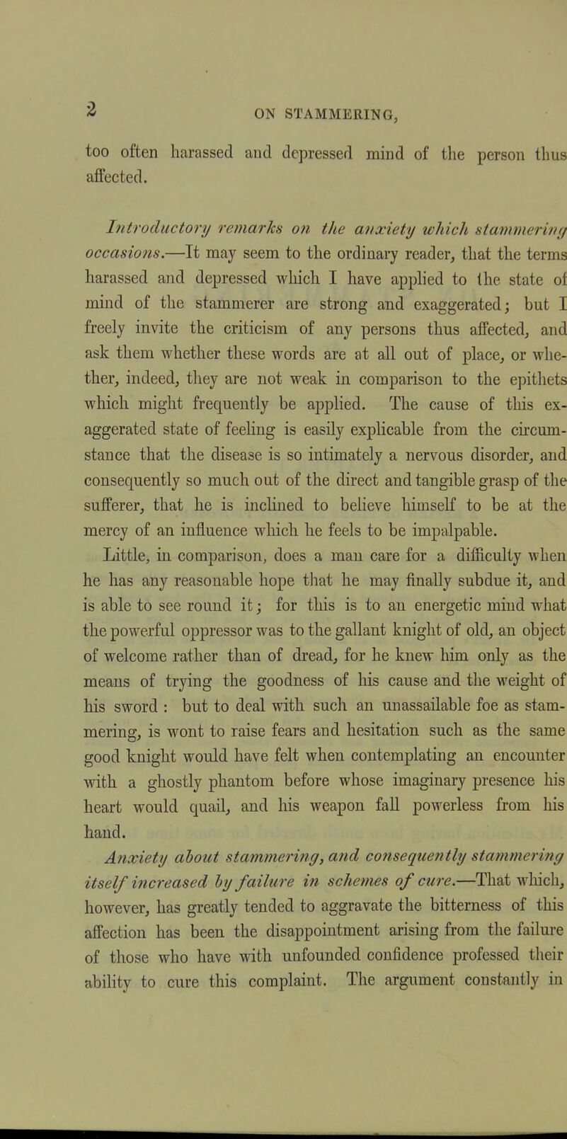 too often harassed and depressed mind of the person thus affected. Introductory remarks on the anxiety which stammerintj occasions.—It may seem to the ordinary reader, that the terms harassed and depressed which I have apphed to the state of mind of the stammerer are strong and exaggerated; but I freely invite the criticism of any persons thus affected, and ask them whether these words are at all out of place, or whe- ther, indeed, they are not weak in comparison to the epithets which might frequently be applied. The cause of tliis ex- aggerated state of feeling is easily explicable from the circum- stance that the disease is so intimately a nervous disorder, and consequently so much out of the direct and tangible grasp of the sufferer, that he is inclined to believe himself to be at the mercy of an influence which he feels to be impalpable. Little, in comparison, does a man care for a difficulty when he has any reasonable hope that he may finally subdue it, and is able to see round it; for this is to an energetic mind what the powerful oppressor was to the gallant knight of old, an object of welcome rather than of dread, for he knew him only as the means of trying the goodness of his cause and the M'eight of his sword : but to deal with such an unassailable foe as stam- mering, is wont to raise fears and hesitation such as the same good knight would have felt when contemplating an encounter with a ghostly phantom before whose imaginary presence his heart would quail, and his weapon fall powerless from his hand. Anxiety about stammering, and co7isequently stammering itself increased by failure in schemes of cure.—That which, however, has greatly tended to aggravate the bitterness of this affection has been the disappointment arising from the failure of those who have with unfounded confidence professed their ability to cure this complaint. The argument constantly in