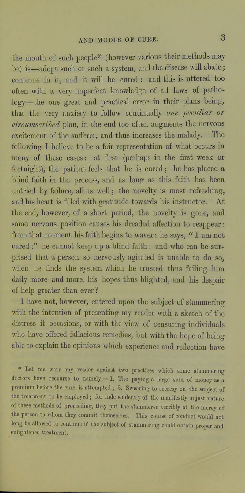 the mouth of such people^ (liowever various their methods may be) is—adopt such or such a system, and the disease will abate; continue in it, and it will be cured : and this is uttered too often with a very imperfect knowledge of all laws of patho- logy—the one great and practical error in their plans being, that the very anxiety to follow continually one peculiar or circumscrihed plan, in the end too often augments the nervous excitement of the sufferer, and thus increases the malady. The following I believe to be a fair representation of what occurs in many of these cases: at first (perhaps in the first week or fortnight), the patient feels that he is cured; he has placed a blind faith in the process, and as long as this faith has been untried by failure, all is well; the novelty is most refreshing, and his heart is filled with gratitude towards his instructor. At the end, however, of a short period, the novelty is gone, and some nervous position causes his dreaded affection to reappear: from that moment his faith begins to waver: he says, I am not curedhe cannot keep up a blind faith: and who can be sur- prised that a person so nervously agitated is unable to do so, when he finds the system which he trusted thus faihng him daily more and more, liis hopes thus blighted, and liis despair of help greater than ever ? I have not, however, entered upon the subject of stammering with the intention of presenting my reader with a sketch of the distress it occasions, or with the view of censuring individuals who have offered fallacious remedies, but with the hope of being able to explain the opinions which experience and reflection have * Let me warn my reader against two practices whicli some stammering doctors have recourse to, namely,—1. Tiie paying a large sum of money as a premium before the cure is attempted ; 2. Swearing to secresy on the subject of the treatment to be employed; for independently of the manifestly unjust nature of these methods of proceeding, they put the stammerer terribly at the mercy of the person to whom they commit themselves. This course of conduct would not long be allowed to continue if the subject of stammering could obtain proper and enlightened treatment.