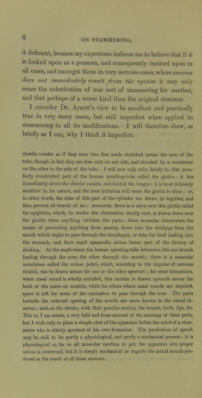 it deficient, because my experience induces me to believe that if it IS looked upon as a panacea, and consequently insisted upon in all cases, and amongst them in very nervous cases, where success does not immediately result from the system it may only cause the substitution of one sort of stammering for another, and that perhaps of a worse kind than the original stammer. I consider Dr. Arnott's view to be excellent and practically true in very many cases, but still imperfect when applied to stammering in all its modifications. I will therefore show, as briefly as I can, wliy I think it imperfect. chordaj vocales as if they were two free cords sti-etched across the area of the tuhe, though in fact they are free only on one side, and attached by a membrane on the other to the side of the tube. I will now only refer briefly to that pecu- liarly constructed part of the human speaking-tube called the glottis: it lies immediately above the chordaj vocales, and behind the tongue: it is most d(.-licately sensitive in its nature, and the least irritation will cause the glottis to close ; or, in other words, the sides of this part of the cylinder are drawn in together, and thus prevent all transit of air ; moreover, there is a valve over this glottis called the epiglottis, which, to render the obstruction doubly sure, is drawn down over the glottis when anything irritates the ])arts: these muscular closures«are the means of preventing anything from passing down into the windpipe from the mouth which ought to pass through the oesophagus, or tube for food leading into the stomach, and their rapid spasmodic action forms part of the history of choking. At the angle where the human speaking-tube bifurcates (the one branch leading through the nose, the other through the mouth), there is a muscular membrane called the velum palati, which, according to the impulse of nervous stimuli, can be drawn across the one or the other apertm'e; for some intontitions, when nasal sound is wholly excluded, this curtain is drawn upwards across the back of the nares or nostrils, while for others where nasal sounds are required, space is left for some of the expiration to pass through the nose. The parts towai'ds the external opening of the mouth are more known to the casual ob- server ; such as the cheeks, with their peculiar motion, the tongue, teeth, lips, &c. This is, I am aware, a very bald and loose account of the anatomy of these parts, but I wish only to place a simple view of the apparatus before the mind of a stam- merer who is utterly ignorant of his own formation. The production of speech may be said to be partly a physiological, and partly a mechanical process; it is physiological so far as all muscular exertion to put the apparatus into proper action is concerned, but it is simply mechanical as regards the actual sounds pro- duced as the result of all these motions.