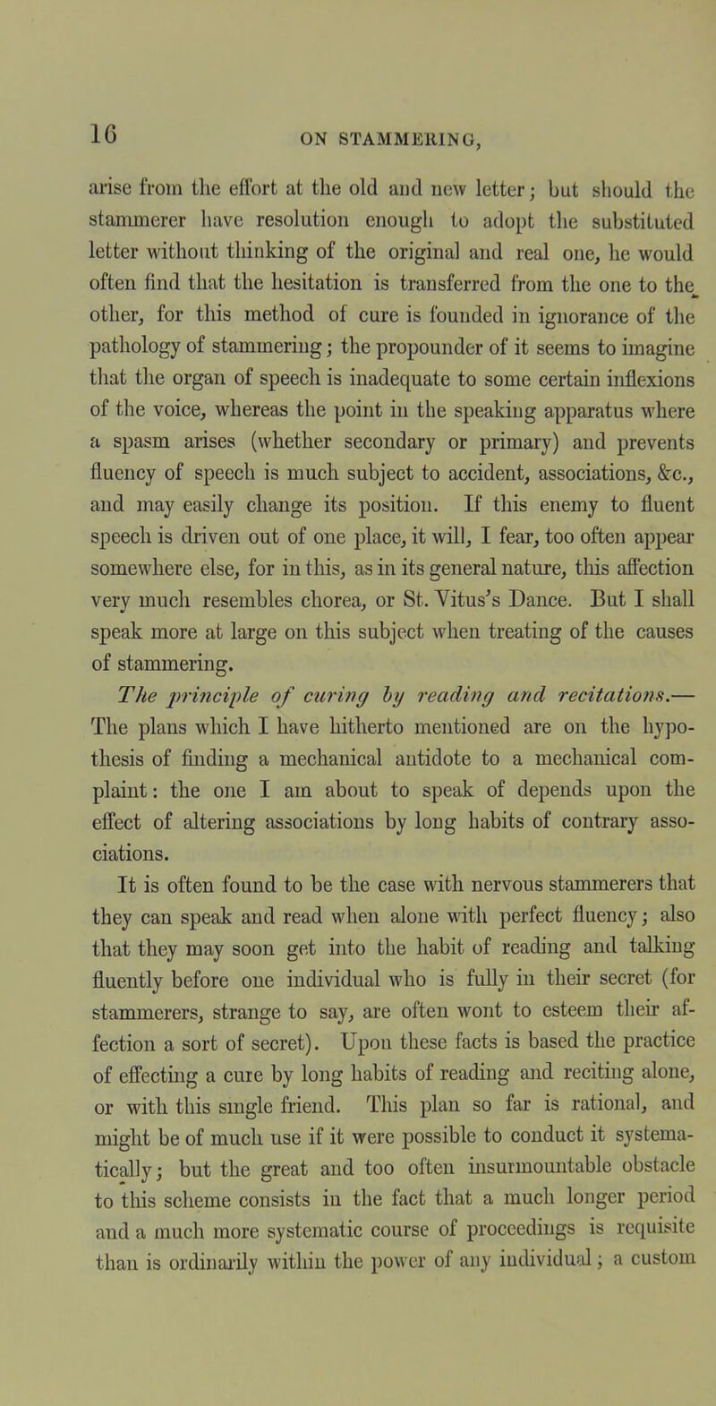 aiise from the eflbrt at the old and new letter; but should the stammerer have resolution enough to adopt the substituted letter without thinking of the original and real one, he would often find that the hesitation is transferred from the one to the other, for this method of cure is founded in ignorance of the pathology of stammering; the propounder of it seems to imagine that the organ of speech is inadequate to some certain inflexions of the voice, whereas the point in the speaking apparatus where a spasm arises (whether secondary or primary) and prevents fluency of speech is much subject to accident, associations, &c., and may easily change its position. If this enemy to fluent speech is driven out of one place, it will, I fear, too often appear somewhere else, for in tliis, as in its general nature, tliis aflection very much resembles chorea, or St. Vitus's Dance. But I shall speak more at large on this subject when treating of the causes of stammering. The 2>t'inciple of curing by reading and recitations.— The plans which I have hitherto mentioned are on the hypo- thesis of finding a mechanical antidote to a mechanical com- plaint : the one I am about to speak of depends upon the effect of altering associations by long habits of contrary asso- ciations. It is often found to be the case with nervous stammerers that they can speak and read when alone with perfect fluency; also that they may soon get into the habit of reading and talking fluently before one individual who is fully in their secret (for stammerers, strange to say, are often wont to esteem their af- fection a sort of secret). Upon these facts is based the practice of effecting a cure by long habits of reading and reciting alone, or with this smgle friend. This plan so far is rational, and might be of much use if it were possible to conduct it systema- tically; but the great and too often insurmomitable obstacle to this scheme consists in the fact that a much longer period and a much more systematic course of proceedings is requisite than is ordinai-ily within the power of any iudividufd; a custom