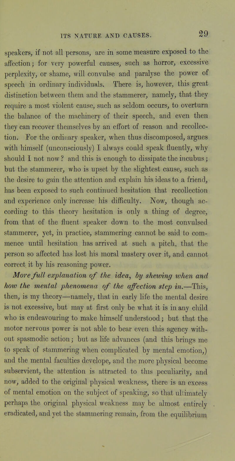 speakers, if not all persons, are in some measure exposed to the affection; for very powerful causes, such as horror, excessive perplexity, or shame, will convulse and paralyse the power of speech in ordinary individuals. There is, however, this great distinction between them and the stammerer, namely, that they require a most violent cause, such as seldom occurs, to overturn the balance of the machinery of their speech, and even then they can recover themselves by an effort of reason and recollec- tion. Por the ordinary speaker, when thus discomposed, argues with himseK (unconsciously) I always could speak fluently, why should I not now ? and this is enough to dissipate the incubus; but the stammerer, who is upset by the slightest cause, such as the desire to gain the attention and explain his ideas to a friend, has been exposed to such continued hesitation that recollection and experience only increase his difficulty. Now, though ac- cording to this theory hesitation is only a thing of degree, from that of the fluent speaker down to the most convulsed stammerer, yet, in practice, stammering cannot be said to com- mence until hesitation has arrived at sucli a pitch, that the person so affected has lost his moral mastery over it, and cannot correct it by his reasoning power. More full explanation of the idea, by shewing when and how the mental phenomena of the affection step in.—This, then, is my theory—namely, that in early life the mental desire is not excessive, but may at first only be what it is in any child who is endeavouring to make himself understood; but that the motor nervous power is not able to bear even this agency with- out spasmodic action; but as life advances (and this brings me to speak of stammermg when complicated by mental emotion,) and the mental faculties develope, and the more physical become subservient, the attention is attracted to this peculiarity, and now, added to the original physical weakness, there is an excess of mental emotion on the subject of speaking, so that ullimately perhaps the original physical weakness may be almost entirely eradicated, and yet the stammering remain, from the equilibrium