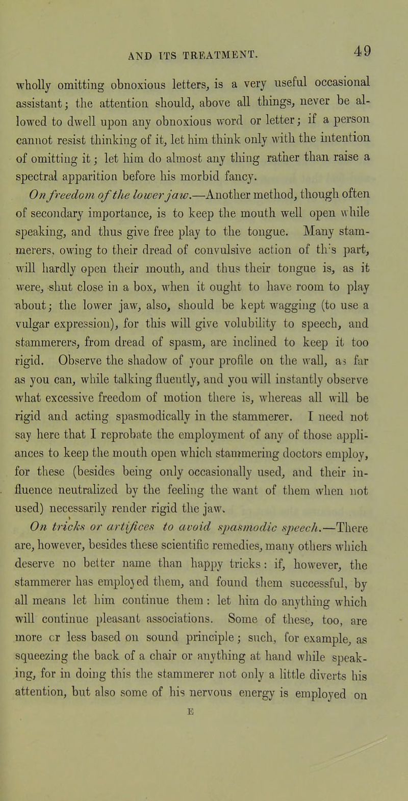 wholly omitting obnoxious letters, is a very useful occasional assistant; the attention should, above all things, never be al- lowed to dwell upon any obnoxious word or letter; if a person cannot resist thinking of it, let him think only with the intention of omitting it; let him do almost any thing rather than raise a spectral apparition before his morbid fancy. On freedom of the lower jaw.—Another method, though often of secondary importance, is to keep the mouth well open while speaking, and thus give free play to the tongue. Many stam- merers, owing to their dread of convulsive action of th's part, will hardly open their mouth, and thus their tongue is, as it were, shut close in a box, when it ought to have room to play Tibout; the lower jaw, also, should be kept wagging (to use a vulgar expression), for this will give volubility to speech, and stammerers, from dread of spasm, are inclined to keep it too rigid. Observe the shadow of your profile on the wall, as far as you can, while talking fluently, and you will instantly observe what excessive freedom of motion there is, whereas all will be rigid and acting spasmodically in the stammerer. I need not say here that I reprobate the employment of any of those appli- ances to keep the mouth open which stammering doctors employ, for these (besides being only occasionally used, and their in- fluence neutralized by the feeling the want of them when not used) necessarily render rigid the jaw. On tricks or artifices to avoid spasmodic sjK'ech.—There are, however, besides these scientific remedies, many others which deserve no better name than happy tricks: if, however, the stammerer has emplojed them, and found them successful, by all means let him continue them : let him do anything which will continue pleasant associations. Some of these, too, are more cr less based on sound principle; such, for example, as squeezing the back of a chair or anything at hand while speak- ing, for in doing this the stammerer not only a little diverts his attention, but also some of his nervous energy is employed on E