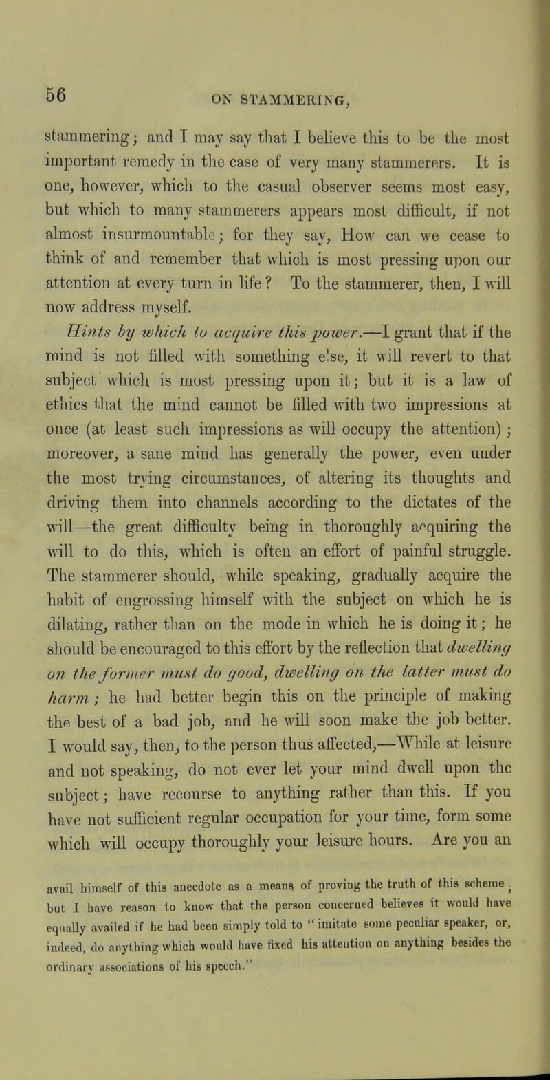 stammering; and I may say that I believe this to be the most important remedy in the case of very many stammerers. It is one, however, which to the casual observer seems most easy, but whicli to many stammerers appears most difficult, if not almost insurmountable; for they say. How can we cease to think of and remember that which is most pressing upon our attention at every turn in life ? To the stammerer, then, I will now address myself. Hints hy which to acquire this power.—I grant that if the mind is not filled with something e^se, it will revert to that subject which is most pressing upon it; but it is a law of ethics tliat the mind cannot be filled with two impressions at once (at least such impressions as will occupy the attention); moreover, a sane mind has generally the power, even under the most trying circumstances, of altering its thoughts and driving them into channels according to the dictates of the will—the great difficulty being in thoroughly acquiring the will to do this, which is often an effort of painful struggle. The stammerer should, while speaking, gradually acquire the habit of engrossing himself with the subject on which he is dilating, rather tlian on the mode in which he is doing it; he should be encouraged to this effort by the reflection that dwelling on the former must do good, dwelling on the latter must do harm ; he had better begin this on the principle of making the best of a bad job, and he will soon make the job better. I would say, then, to the person thus affected,—While at leisure and not speaking, do not ever let your mind dwell upon the subject; have recourse to anything rather than this. If you have not sufficient regular occupation for your time, form some which will occupy thoroughly your leisure hours. Are you an avail himself of this anecdote as a meana of proving the truth of this scheme . but I have reason to know that the person concerned believes it would have equally availed if he had been simply told to imitate some peculiar speaker, or, indeed, do anything which would have fixed his atteution on anything besides the ordinary associations of his speech.