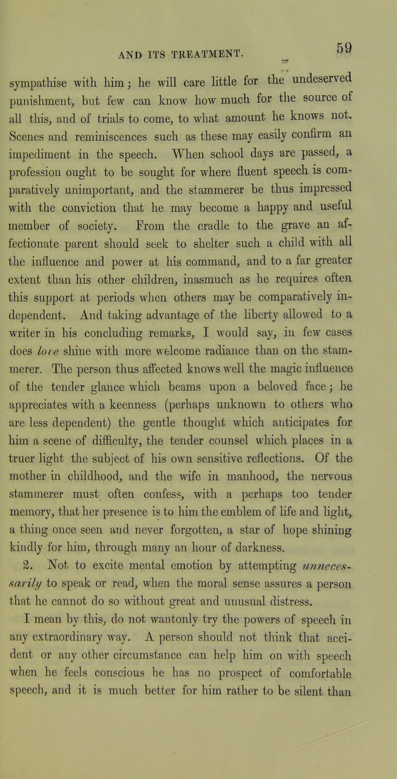 sympathise with liim; he wiU care httle for the undeserved punishment, but few can know how much for the source of all tliis, and of trials to come, to what amount he knows not. Scenes and reminiscences such as these may easily confirm an impediment in the speech. When school days are passed, a profession ought to be sought for where fluent speech is com- paratively unimportant, and the stammerer be thus impressed with the conviction that he may become a happy and useful member of society. Prom the cradle to the grave an af- fectionate parent should seek to shelter such a child with all the influence and power at his command, and to a far greater extent than his other children, inasmuch as he requires often this support at periods when others may be comparatively in- dependent. And talcing advantage of the liberty allowed to a writer in his concluding remarks, I would say, in few cases does lore sliiue with more welcome radiance than on the stam- merer. The person thus afi'ected knows well the magic influence of the tender glance which beams upon a beloved face; he a])preciates with a keenness (perhaps unknown to others who are less dependent) the gentle thought which anticipates for him a scene of difficulty, the tender counsel which places in a truer light the subject of his own sensitive reflections. Of the mother in childhood, and the wife in manhood, the nervous stammerer must often confess, with a perhaps too tender memory, that her presence is to him the emblem of life and light, a thing once seen and never forgotten, a star of hope shining kindly for him, through many an hour of darkness. 2. Not to excite mental emotion by attempting anneces- mrily to speak or read, when the moral sense assures a person that he cannot do so without great and unusual distress. I mean by this, do not wantonly try the powers of speech in any extraordinary way. A person should not think that acci- dent or any other circumstance can help him on with speech when he feels conscious he has no prospect of comfortable speech, and it is much better for him rather to be silent than