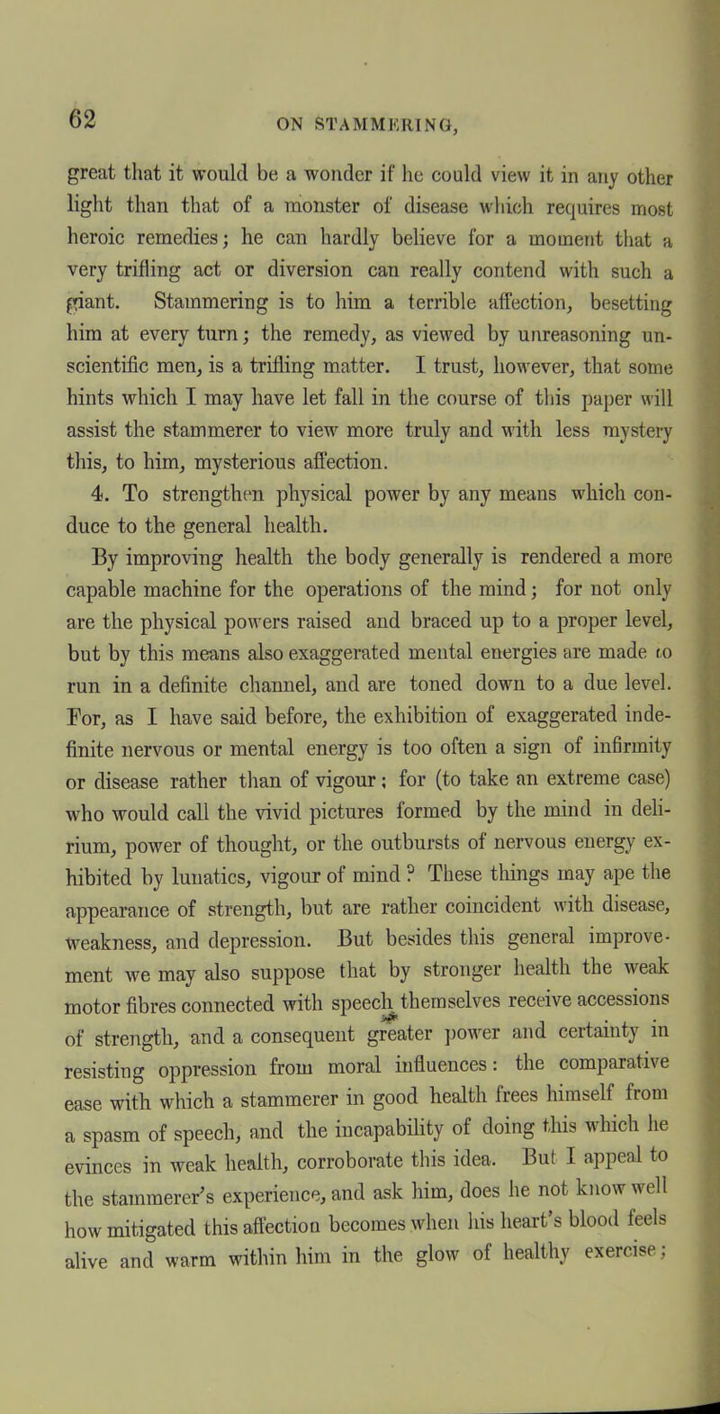 ON STAMMERING, great that it would be a wonder if he could view it in any other light than that of a monster of disease which requires most heroic remedies; he can hardly believe for a moment that a very trifling act or diversion can really contend with such a ^»iant. Stammering is to him a terrible affection, besetting him at every turn; the remedy, as viewed by unreasoning un- scientific men, is a trifling matter. I trust, however, that some hints which I may have let fall in the course of this paper will assist the stammerer to view more truly and with less mystery this, to him, mysterious affection. 4. To strengthen physical power by any means which con- duce to the general health. By improving health the body generally is rendered a more capable machine for the operations of the mind; for not only are the physical powers raised and braced up to a proper level, but by this means also exaggerated mental energies are made to run in a definite channel, and are toned down to a due level. For, as I have said before, the exhibition of exaggerated inde- finite nervous or mental energy is too often a sign of infirmity or disease rather than of vigour; for (to take an extreme case) who would call the vivid pictures formed by the mind in deli- rium, power of thought, or the outbursts of nervous energy ex- hibited by lunatics, vigour of mind ? These tilings may ape the appearance of strength, but are rather coincident with disease, weakness, and depression. But besides this general improve- ment we may also suppose that by stronger health the weak motor fibres connected with speech themselves receive accessions of strength, and a consequent greater power and certainty in resisting oppression from moral influences: the comparative ease with which a stammerer in good health frees himself from a spasm of speech, and the incapability of doing this which he evinces in weak heahh, corroborate this idea. But I appeal to the stammerer's experience, and ask him, does he not know well how mitigated this affection becomes when his heart's blood feels alive and warm within him in the glow of healthy exercise;