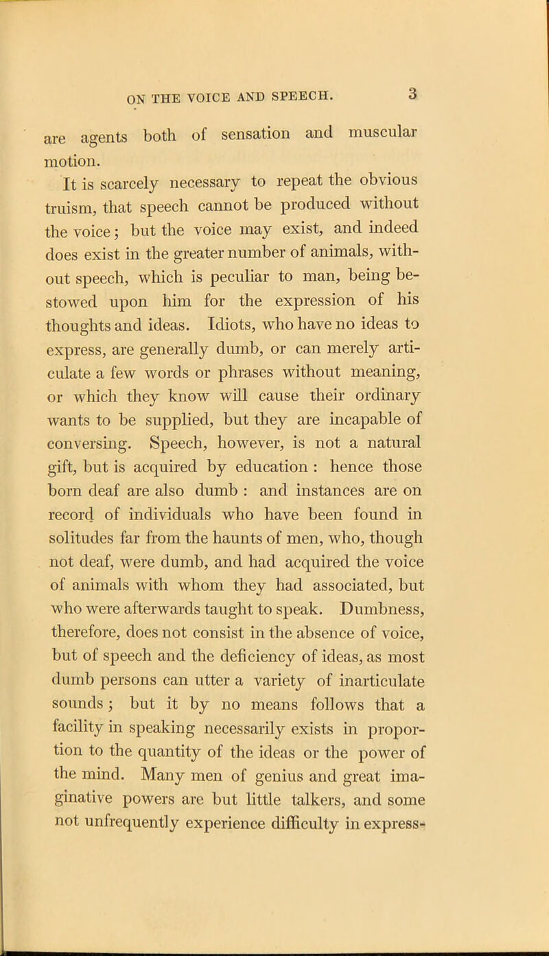 are agents both of sensation and muscular motion. It is scarcely necessary to repeat the obvious truism, that speech cannot be produced without the voice; but the voice may exist, and indeed does exist in the greater number of animals, with- out speech, which is pecuHar to man, being be- stowed upon him for the expression of his thoughts and ideas. Idiots, who have no ideas to express, are generally dumb, or can merely arti- culate a few words or phrases without meaning, or which they know will cause their ordinary wants to be supplied, but they are incapable of conversing. Speech, however, is not a natural gift, but is acquired by education : hence those born deaf are also dumb : and instances are on record of individuals who have been found in solitudes far from the haunts of men, who, though not deaf, were dumb, and had acquired the voice of animals with whom they had associated, but who were afterwards taught to speak. Dumbness, therefore, does not consist in the absence of voice, but of speech and the deficiency of ideas, as most dumb persons can utter a variety of inarticulate sounds; but it by no means follows that a facility in speaking necessarily exists in propor- tion to the quantity of the ideas or the power of the mind. Many men of genius and great ima- ginative powers are but little talkers, and some not unfrequently experience difficulty in express-