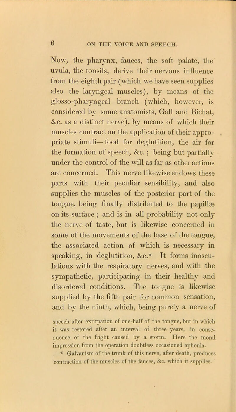 Now, the pharynx, fauces, the soft palate, the uvula, the tonsils, derive their nervous influence from the eighth pair (which we have seen supplies also the laryngeal muscles), by means of the glosso-pharyngeal branch (which, however, is considered by some anatomists. Gall and Bichat, &c. as a distinct nerve), by means of which their muscles contract on the application of their appro- priate stimuli—food for deglutition, the air for the formation of speech, &c.; being but partially under the control of the will as far as other actions are concerned. This nerve likewise endows these parts with their peculiar sensibility, and also supplies the muscles of the posterior part of the tongue, being finally distributed to the papillae on its surface ; and is in all probability not only the nerve of taste, but is likewise concerned in some of the movements of the base of the tongue, the associated action of which is necessary in speaking, in deglutition, &c.* It forms inoscu- lations with the respiratory nerves, and v^ith the sympathetic, participating in their healthy and disordered conditions. The tongue is likewise supplied by the fifth pair for common sensation, and by the ninth, which, being purely a nerve of speech after extii^pation of one-half of tlie tongue, hut in which it was restored after an uiteiTal of three years, in conse- quence of the fright caused by a stoim. Here the moral impression from the operation doubtless occasioned aphonia. * Galvanism of the trunk of this nen'e, after death, produces contraction of the muscles of the fauces, &c. which it suppUes.