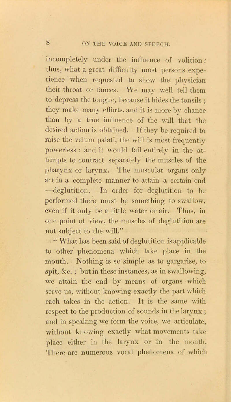 incompletely under the influence of volition: thus, what a great difficulty most persons expe- rience when requested to show the physician their throat or fauces. We may well tell them to depress the tongue, because it hides the tonsils ; they make many efforts, and it is more by chance than by a true influence of the will that the desired action is obtained. If they be required to raise the velum palati, the will is most frequently powerless : and it would fail entirely in the at- tempts to contract separately the muscles of the pharynx or larynx. The muscular organs only act in a complete manner to attain a certain end —deglutition. In order for deglutition to be performed there must be something to swallow, even if it only be a little water or air. Thus, in one point of view, the muscles of deglutition ai-e not subject to the will.  What has been said of deglutition is applicable to other phenomena which take place in the mouth. Nothing is so simple as to gargarise, to spit, &c.; but in these instances, as in swallowing, we attain the end by means of organs which serve us, without knowing exactly the part which each takes in the action. It is the same with respect to the production of sounds in the larynx; and in speaking we form the voice, we articulate, without knowing exactly what movements take place either in the larynx or in the mouth. There are numerous vocal phenomena of which