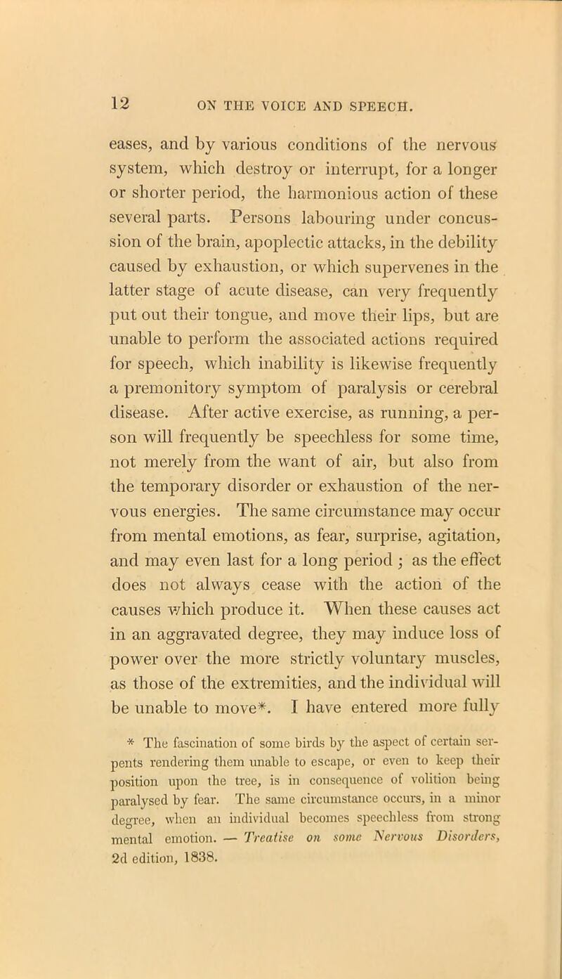 eases, and by various conditions of the nervous system, which destroy or interrupt, for a longer or shorter period, the harmonious action of these several parts. Persons labouring under concus- sion of the brain, apoplectic attacks, in the debility caused by exhaustion, or which supervenes in the latter stage of acute disease, can very frequently put out their tongue, and move their lips, but are unable to perform the associated actions required for speech, which inability is likewise frequently a premonitory symptom of paralysis or cerebral disease. After active exercise, as running, a per- son will frequently be speechless for some time, not merely from the want of air, but also from the temporary disorder or exhaustion of the ner- vous energies. The same circumstance may occur from mental emotions, as fear, surprise, agitation, and may even last for a long period ; as the effect does not always cease with the action of the causes v/hich produce it. When these causes act in an aggravated degree, they may induce loss of power over the more strictly voluntary muscles, as those of the extremities, and the indi\adual will be unable to move*. I have entered more fully * The fascination of some birds by the aspect of certain ser- pents rendering them miable to escape, or even to keep their position upon the ti-ee, is in consequence of volition beuig paralysed by fear. The same circumstance occurs, in a minor degree, when an individual becomes speechless from strong mental emotion. — Treatise on some Nervous Disorders, 2d edition, 1838.