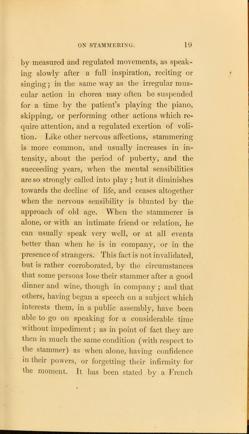 by measured and regulated movements, as speak- ing slowly after a full inspiration, reciting or singing; in the same way as the irregular mus- cular action in chorea may often be suspended for a time by the patient's playing the piano, skipping, or performing other actions which re- quire attention, and a regulated exertion of voli- tion. Like other nervous affections, stammering is more common, and usually increases in in- tensity, about the period of puberty, and the succeeding years, when the mental sensibilities are so strongly called into play; but it diminishes towards the decline of life, and ceases altogether when the nervous sensibility is blunted by the approach of old age. When the stammerer is alone, or with an intimate friend or relation, he can usually speak very well, or at all events better than when he is in company, or in the presence of strangers. This fact is not invalidated, but is rather corroborated, by the circumstances that some persons lose their stammer after a good dinner and wine, though in company ; and that others, having began a speech on a subject which interests them, in a public assembly, have been able to go on speaking for a considerable time without impediment; as in point of fact they are then in much the same condition (with respect to the stammer) as when alone, having confidence in their powers, or forgetting their infirmity for the moment. It has been stated by a French