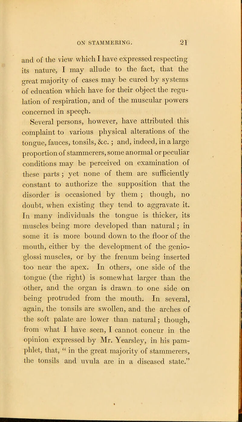 and of the view which I have expressed respecting its nature, I may allude to the fact, that the great majority of cases may be cured by systems of education which have for their object the regu- lation of respiration, and of the muscular powers concerned in speech. Several persons, however, have attiibuted this complaint to various physical alterations of the tongue, fauces, tonsils, &c.; and, indeed, in a large proportion of stammerers, some anormal or peculiar conditions may be perceived on examination of these parts; yet none of them are sufficiently constant to authorize the supposition that the disorder is occasioned by them ; though, no doubt, when existing they tend to aggravate it. In many individuals the tongue is thicker, its muscles being more developed than natural; in some it is more bound down to the floor of the mouth, either by the development of the genio- glossi muscles, or by the frenum being inserted too near the apex. In others, one side of the tongue (the right) is somewhat larger than the other, and the organ is drawn to one side on being protruded from the mouth. In several, again, the tonsils are swollen, and the arches of the soft palate are lower than natural; though, from what I have seen, I cannot concur in the opinion expressed by Mr. Yearsley, in his pam- phlet, that,  in the great majority of stammerers, the tonsils and uvula are in a diseased state.