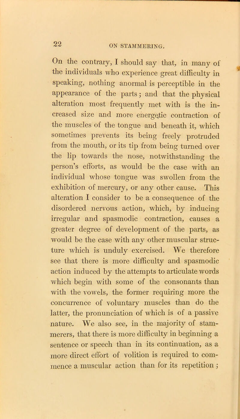On the contrary, I should say that, in many of the individuals who experience great difficulty in speaking, nothing anormal is perceptible in the appearance of the parts; and that the physical alteration most frequently met with is the in- creased size and more energetic contraction of the muscles of the tongue and beneath it, which sometimes prevents its being freely protruded from the mouth, or its tip from being turned over the lip towards the nose, notwithstanding the person's efforts, as would be the case with an individual whose tongue was swollen from the exhibition of mercury, or any other cause. This alteration I consider to be a consequence of the disordered nervous action, which, by inducing irregular and spasmodic contraction, causes a greater degree of development of the parts, as would be the case with any other muscular struc- ture which is unduly exercised. We therefore see that there is more difficulty and spasmodic action induced by the attempts to articulate words which begin with some of the consonants than with the vowels, the former requiring more the concurrence of voluntary muscles than do the latter, the pronunciation of which is of a passive nature. We also see, in the majority of stam- merers, that there is more difficulty in beginning a sentence or speech than in its continuation, as a more direct effort of volition is required to com- mence a muscular action than for its repetition