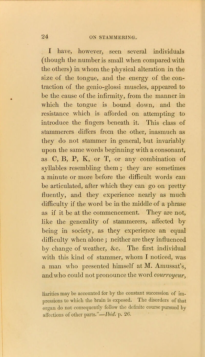I have, however, seen several individuals (though the number is small when compared with the others) in whom the physical alteration in the size of the tongue, and the energy of the con- traction of the genio-glossi muscles, appeared to be the cause of the infirmity, from the manner in which the tongue is bound down, and the resistance which is afforded on attempting to introduce the fingers beneath it. This class of stammerers differs from the other, inasmuch as they do not stammer in general, but invariably upon the same words beginning with a consonant, as C, B, P, K, or T, or any combination of syllables resembling them; they are sometimes a minute or more before the difficult words can be articulated, after which they can go on pretty fluently, and they experience nearly as much difficulty if the word be in the middle of a phrase as if it be at the commencement. They are not, like the generality of stammerers, affected by being in society, as they experience an equal difficulty when alone; neither are they influenced by change of weather, &c. The first individual with this kind of stammer, whom I noticed, was a man who presented himself at M. Amussat's, and who could not pronounce the word courroyeur, liarities may be accounted for by the constant succession of im- pressions to which the brain is exposed. The disorders of that organ do not consequently follow the definite couree pursued by affections of other parts.—Ibid. p. 26.