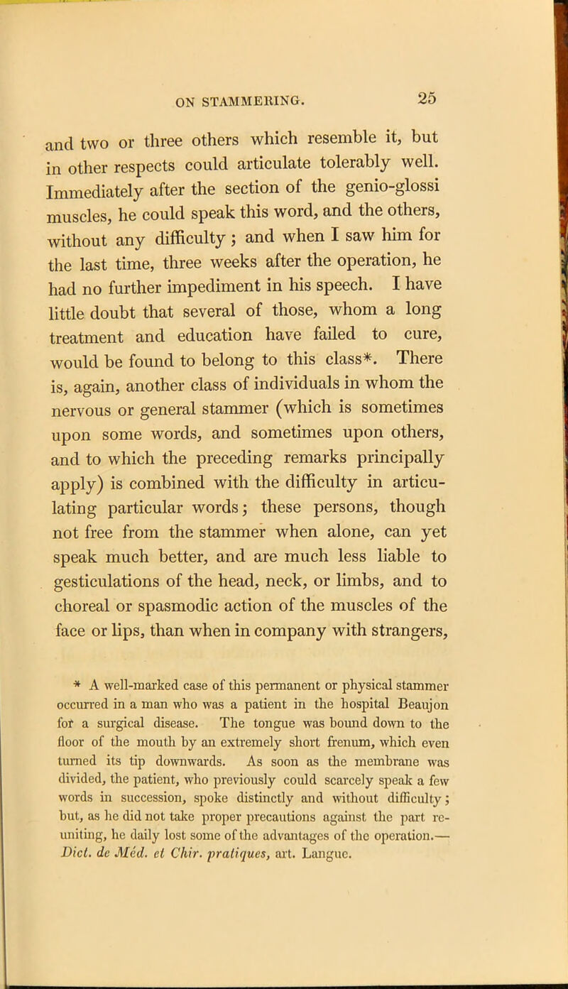 and two or three others which resemble it, but in other respects could articulate tolerably well. Immediately after the section of the genio-glossi muscles, he could speak this word, and the others, without any difficulty; and when I saw him for the last time, three weeks after the operation, he had no further mipediment in his speech. I have little doubt that several of those, whom a long treatment and education have failed to cure, would be found to belong to this class*. There is, again, another class of individuals in whom the nervous or general stammer (which is sometimes upon some words, and sometimes upon others, and to which the preceding remarks principally apply) is combined with the difficulty in articu- lating particular words; these persons, though not free from the stammer when alone, can yet speak much better, and are much less liable to gesticulations of the head, neck, or limbs, and to choreal or spasmodic action of the muscles of the face or lips, than when in company with strangers, * A well-marked case of this permanent or physical stammer occun'ed in a man who was a patient in the hospital Beaujon for a surgical disease. The tongue was hoimd down to the floor of the mouth by an extremely short frenum, which even turned its tip downwards. As soon as the membrane was divided, the patient, who previously could scarcely speaJi a few words in succession, spoke distinctly and without difficulty; but, as he did not talce proper precautions against the part re- uniting, he daily lost some of the advantages of the operation.—■ Did, de Med. el Chir. pratiques, axl. Languc.