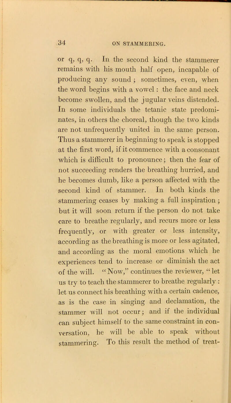 or q, q, q. In the second kind the stammerer remains with his mouth half open, incapable of producing any sound; sometimes, even, when the word begins with a vowel: the face and neck become swollen, and the jugular veins distended. In some individuals the tetanic state predomi- nates, in others the choreal, though the two kinds are not unfrequently united in the same person. Thus a stammerer in beginning to speak is stopped at the first word, if it commence with a consonant which is difficult to pronounce; then the fear of not succeeding renders the breathing hurried, and he becomes dumb, like a person affected with the second kind of stammer. In both kmds the stammering ceases by making a full inspu-ation ; but it will soon return if the person do not take care to breathe regularly, and recurs more or less frequently, or with greater or less intensity, according as the breathing is more or less agitated, and according as the moral emotions which he experiences tend to increase or diminish the act of the will.  Now, continues the reviewer,  let us try to teach the stammerer to breathe regularly : let us connect his breathing with a certain cadence, as is the case in singing and declamation, the stammer will not occur; and if the individual can subject himself to the same constraint in con- versation, he will be able to speak without stammering. To this result the method of treat-