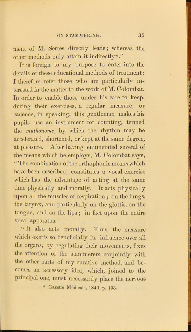 ment of M. Serres directly leads; whereas the other methods only attain it indirectly*. It is foreign to my purpose to enter into the details of these educational methods of treatment: I therefore refer those who are particularly in- terested in the matter to the work of M. Colombat. In order to enable those under his care to keep, during their exercises, a regular measure, or cadence, in speaking, this gentleman makes his pupils use an instrument for counting, termed the muthonome, by wliich the rhythm may be accelerated, shortened, or kept at the same degree, at pleasure. After having enumerated several of the means which he employs, M. Colombat says,  The combination of the orthophonic means which have been described, constitutes a vocal exercise which has the advantage of acting at the same time physically and morally. It acts physically upon all the muscles of respiration; on the lungs, the larynx, and particularly on the glottis, on the tongue, and on the lips j in fact upon the entire vocal apparatus. It also acts morally. Thus the measure which exerts so beneficially its influence over all the organs, by regulating their movements, fixes the attention of the stammerers conjointly with the other parts of my curative method, and be- comes an accessory idea, which, joined to the principal one, must necessarily place the nervous * Gazette Medicale, 1840, p. 153.