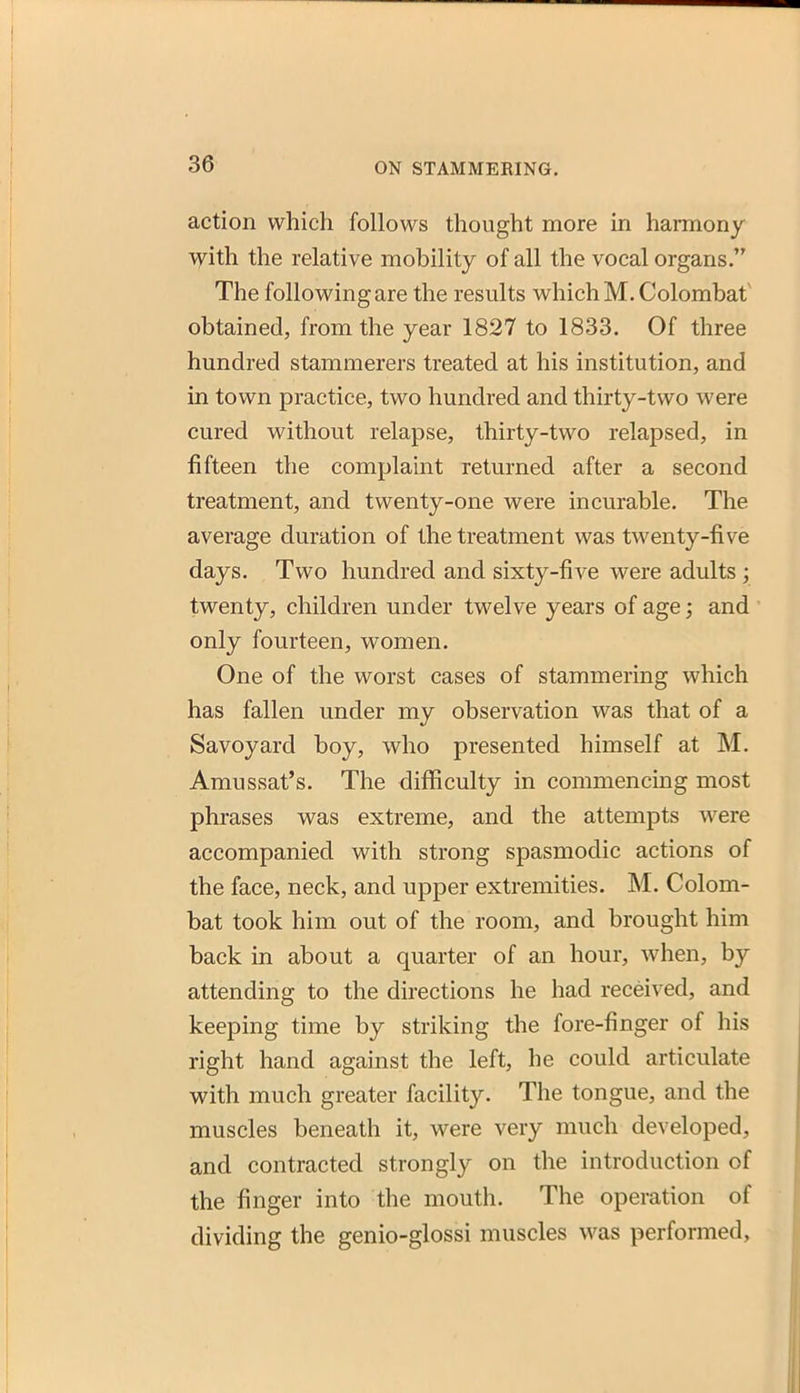 action which follows thought more in harmony with the relative mobility of all the vocal organs. The following are the results which M. Colombat' obtained, from the year 1827 to 1833. Of three hundred stammerers treated at his institution, and in town practice, two hundred and thirty-two were cured without relapse, thirty-two relapsed, in fifteen the complaint returned after a second treatment, and twenty-one were incurable. The average duration of the treatment was twenty-five days. Two hundred and sixty-five were adults ; twenty, children under twelve years of age and only fourteen, women. One of the worst cases of stammering which has fallen under my observation was that of a Savoyard boy, who presented himself at M. Amussat's. The difficulty in commencing most phrases was extreme, and the attempts were accompanied with strong spasmodic actions of the face, neck, and upper extremities. M. Colom- bat took him out of the room, and brought him back in about a quarter of an hour, when, by attending to the directions he had received, and keeping time by striking the fore-finger of his right hand against the left, he could articulate with much greater facility. The tongue, and the muscles beneath it, were very much developed, and contracted strongly on the introduction of the finger into the mouth. The operation of dividing the genio-glossi muscles was performed,