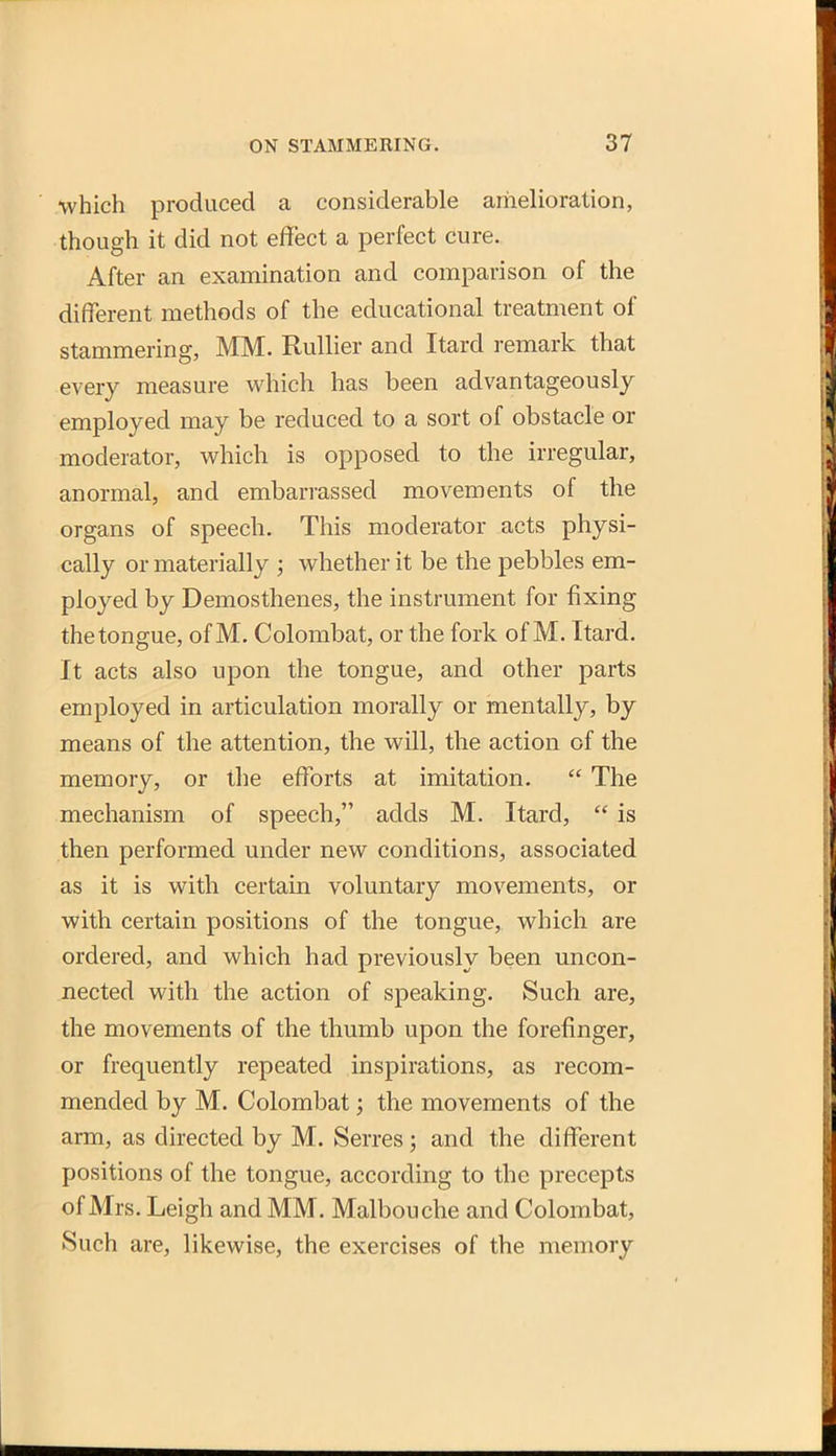 which produced a considerable amelioration, though it did not effect a perfect cure. After an examination and comparison of the different methods of the educational treatment of stammering, MM. Rullier and Itard remark that every measure which has been advantageously employed may be reduced to a sort of obstacle or moderator, which is opposed to the irregular, anormal, and embarrassed movements of the organs of speech. This moderator acts physi- cally or materially ; whether it be the pebbles em- ployed by Demosthenes, the instrument for fixing the tongue, of M. Colombat, or the fork of M. Itard. It acts also upon the tongue, and other parts employed in articulation morally or mentally, by means of the attention, the will, the action of the memory, or the eflbrts at imitation.  The mechanism of speech, adds M. Itard,  is then performed under new conditions, associated as it is with certain voluntary movements, or with certain positions of the tongue, which are ordered, and which had previously been uncon- nected with the action of speaking. Such are, the movements of the thumb upon the forefinger, or frequently repeated inspirations, as recom- mended by M. Colombat; the movements of the arm, as directed by M. Serres; and the different positions of the tongue, according to the precepts of Mrs. Leigh and MM. Malbouche and Colombat, Such are, likewise, the exercises of the memory