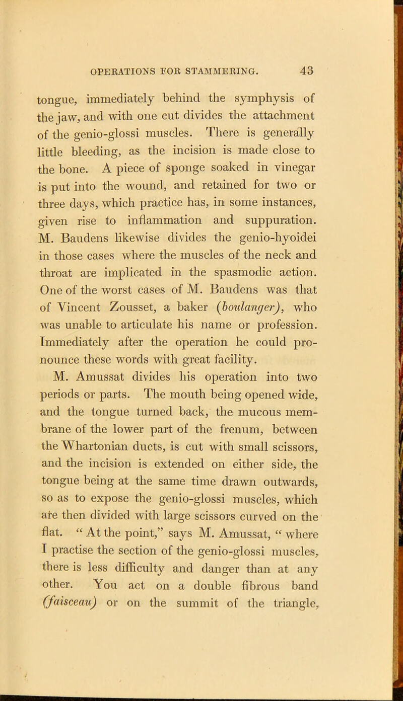 tongue, immediately behind the symphysis of the jaw, and with one cut divides the attachment of the genio-glossi muscles. There is generally little bleeding, as the incision is made close to the bone. A piece of sponge soaked in vinegar is put into the wound, and retained for two or three days, which practice has, in some instances, given rise to inflammation and suppuration. M. Baudens likewise divides the genio-hyoidei in those cases where the muscles of the neck and throat are implicated m the spasmodic action. One of the worst cases of M. Baudens was that of Vincent Zousset, a baker (houlanger), who was unable to articulate his name or profession. Immediately after the operation he could pro- nounce these words with great facility. M. Amussat divides his operation into two periods or parts. The mouth being opened wide, and the tongue turned back, the mucous mem- brane of the lower part of the frenum, between the Whartonian ducts, is cut with small scissors, and the incision is extended on either side, the tongue being at the same time drawn outwards, so as to expose the genio-glossi muscles, which ate then divided with large scissors curved on the flat.  At the point, says M. Amussat,  where I practise the section of the genio-glossi muscles, there is less difficulty and danger than at any other. You act on a double fibrous band (faisceau) or on the summit of the triangle.