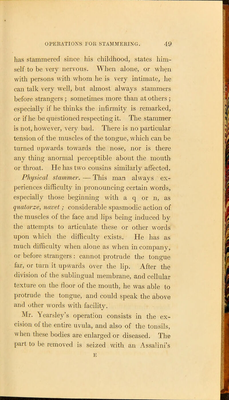 has Stammered since his childhood, states him- self to be veiy nervous. When alone, or wh^n with persons with whom he is very intimate, he can talk very well, but almost always stammers before strangers ; sometimes more than at others; especially if he thinks the infirmity is remarked, or if he be questioned respecting it. The stammer is not, however, very bad. There is no particular tension of the muscles of the tongue, which can be turned upwards towards the nose, nor is there any thing anormal perceptible about the mouth or throat. He has two cousins similarly affected. Physical stammer. — This man always ex- periences difficulty in pronouncing certain words, especially those beginning with a q or n, as quatorze, navet ; considerable spasmodic action of the muscles of the face and lips being induced by the attempts to articulate these or other words upon which the difficulty exists. He has as much difficulty when alone as when in company, or before strangers : cannot protrude the tongue far, or turn it upwards over the lip. After the division of the sublingual membrane, and cellular texture on the floor of the mouth, he was able to protrude the tongue, and could speak the above and other words with facility. Mr. Yearsley's operation consists in the ex- cision of the entire uvula, and also of the tonsils, when these bodies are enlarged or diseased. The part to be removed is seized with an Assalini's E