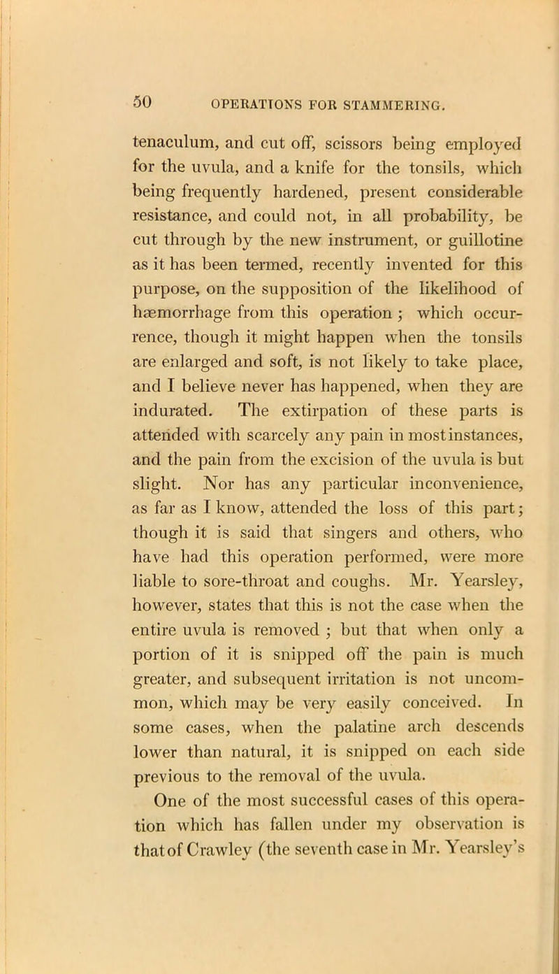 tenaculum, and cut off, scissors being employed for the uvula, and a knife for the tonsils, which being frequently hardened, present considerable resistance, and could not, in all probability, be cut through by the new instrument, or guillotine as it has been termed, recently invented for this purpose, on the supposition of the likelihood of hgemorrhage from this operation ; which occur- rence, though it might happen when the tonsils are enlarged and soft, is not likely to take place, and I believe never has happened, when they are indurated. The extirpation of these parts is attended with scarcely any pain in most instances, and the pain from the excision of the uvula is but slight. Nor has any particular inconvenience, as far as I know, attended the loss of this part; though it is said that singers and others, who have had this operation performed, were more liable to sore-throat and coughs. Mr. Yearsley, however, states that this is not the case when the entire uvula is removed ; but that when only a portion of it is snipped off the pain is much greater, and subsequent irritation is not uncom- mon, which may be very easily conceived. In some cases, when the palatine arch descends lower than natural, it is snipped on each side previous to the removal of the uvula. One of the most successful cases of this opera- tion which has fallen under my observation is that of Crawley (the seventh case in Mr. Yearsley's