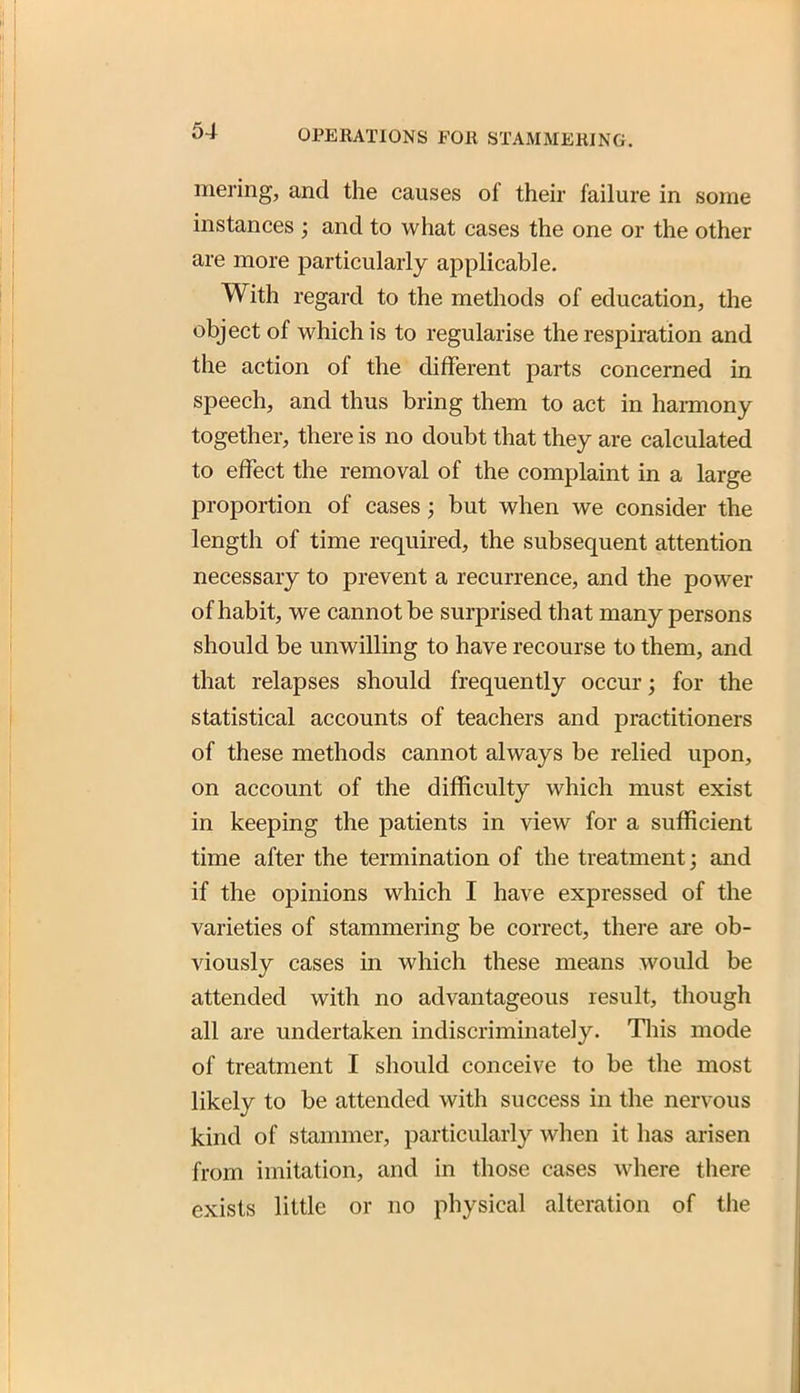 mering, and the causes of their failure in some instances ; and to what cases the one or the other are more particularly applicable. With regard to the methods of education, the object of which is to regularise the respiration and the action of the different parts concerned in speech, and thus bring them to act in haraiony together, there is no doubt that they are calculated to effect the removal of the complaint in a large proportion of cases; but when we consider the length of time required, the subsequent attention necessary to prevent a recurrence, and the power of habit, we cannot be surprised that many persons should be unwilling to have recourse to them, and that relapses should frequently occur; for the statistical accounts of teachers and practitioners of these methods cannot always be relied upon, on account of the difficulty which must exist in keeping the patients in view for a sufficient time after the termination of the treatment; and if the opinions which I have expressed of the varieties of stammering be correct, there are ob- viously cases in which these means would be attended with no advantageous result, though all are undertaken indiscriminately. Tliis mode of treatment I should conceive to be the most likely to be attended with success in the nervous kind of stammer, particularly when it has arisen from imitation, and in those cases where there exists little or no physical alteration of the