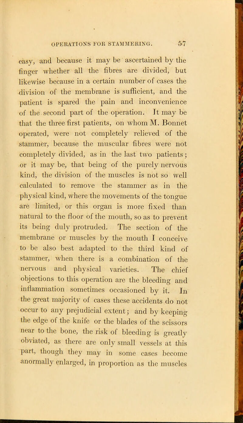 easy, and because it may be ascertained by the finger whether all the fibres are divided, but likewise because in a certain number of cases the division of the membrane is sufficient, and the patient is spared the pain and inconvenience of the second part of the operation. It may be that the three first patients, on whom M. Bonnet operated, were not completely relieved of the stammer, because the muscular fibres were not completely divided, as in the last two patients; or it may be, that being of the purely nervous kind, the division of the muscles is not so well calculated to remove the stammer as in the physical kind, where the movements of the tongue are limited, or this organ is more fixed than natural to the floor of the mouth, so as to prevent its being duly protruded. The section of the membrane or muscles by the mouth I conceive to be also best adapted to the third kind of stammer, when there is a combination of the nervous and physical varieties. The chief objections to this operation are the bleeding and inflammation sometimes occasioned by it. In the great majority of cases these accidents do not occur to any prejudicial extent j and by keeping the edge of the knife or the blades of the scissors near to the bone, the risk of bleeding is greatly obviated, as there are only small vessels at this part, though they may in some cases become anormally enlarged, in proportion as the muscles