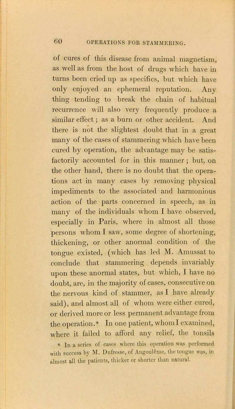 of cures of this disease from animal magnetism, as well as from the host of drugs which have in turns been cried up as specifics, but which have only enjoyed an ephemeral reputation. Any thing tending to break the chain of habitual recurrence will also very frequently produce a similar effect; as a burn or other accident. And there is not the slightest doubt that in a great many of the cases of stammering which have been cured by operation, the advantage may be satis- factorily accounted for in this manner; but, on the other hand, there is no doubt that the opera- tions act in many cases by removing physical impediments to the associated and harmonious action of the parts concerned in speech, as in many of the individuals whom I have observed, especially in Paris, where in almost all those persons whom I saw, some degree of shortening, thickening, or other anormal condition of the tongue existed, (which has led M. Amussat to conclude that stammering depends invariably upon these anormal states, but which, I have no doubt, are, in the majority of cases, consecutive on the nervous kind of stammer, as I have already said), and almost all of whom were either cured, or derived more or less permanent advantage from the operation.* In one patient, whom I examined, where it failed to afford any relief, the tonsils * In a series of cases where this operation was perfoniied with success by M. Dufresse, of Angoulenie, the tongue was, in almost all the patients, thicker or shorter than natural.