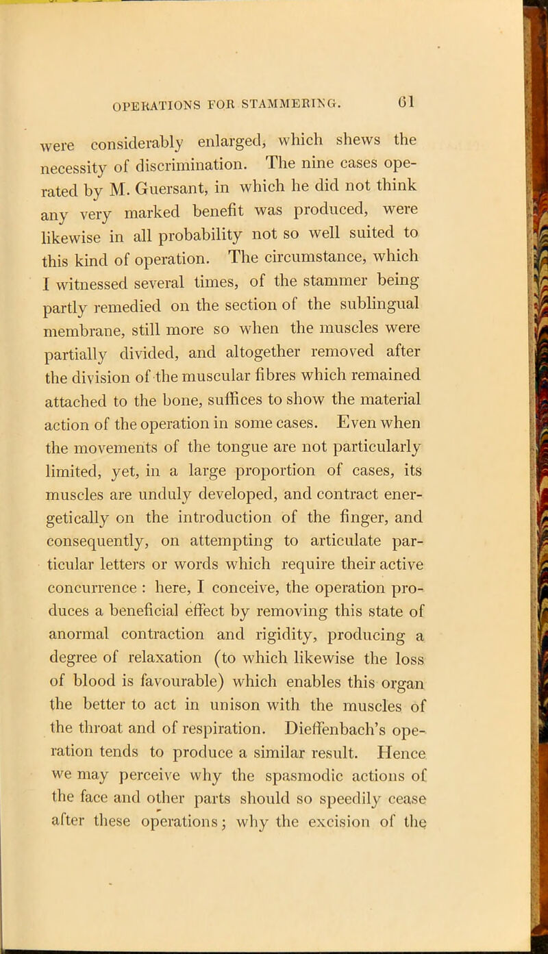 were considerably enlarged, which shews the necessity of discrimination. The nine cases ope- rated by M. Guersant, in which he did not think any very marked benefit was produced, were likewise in all probability not so well suited to this kind of operation. The circumstance, which I witnessed several times, of the stammer being partly remedied on the section of the sublingual membrane, still more so when the muscles were partially divided, and altogether removed after the division of the muscular fibres which remained attached to the bone, suffices to show the material action of the operation in some cases. Even when the movements of the tongue are not particularly limited, yet, in a large proportion of cases, its muscles are unduly developed, and contract ener- getically on the introduction of the finger, and consequently, on attempting to articulate par- ticular letters or words which require their active concurrence : here, I conceive, the operation pro- duces a beneficial effect by removing this state of anormal contraction and rigidity, producing a degree of relaxation (to which likewise the loss of blood is favourable) which enables this organ the better to act in unison with the muscles of the throat and of respiration. Dieffenbach's ope- ration tends to produce a similar result. Hence w^e may perceive why the spasmodic actions of the face and other parts should so speedily cease after these operations; why the excision of the