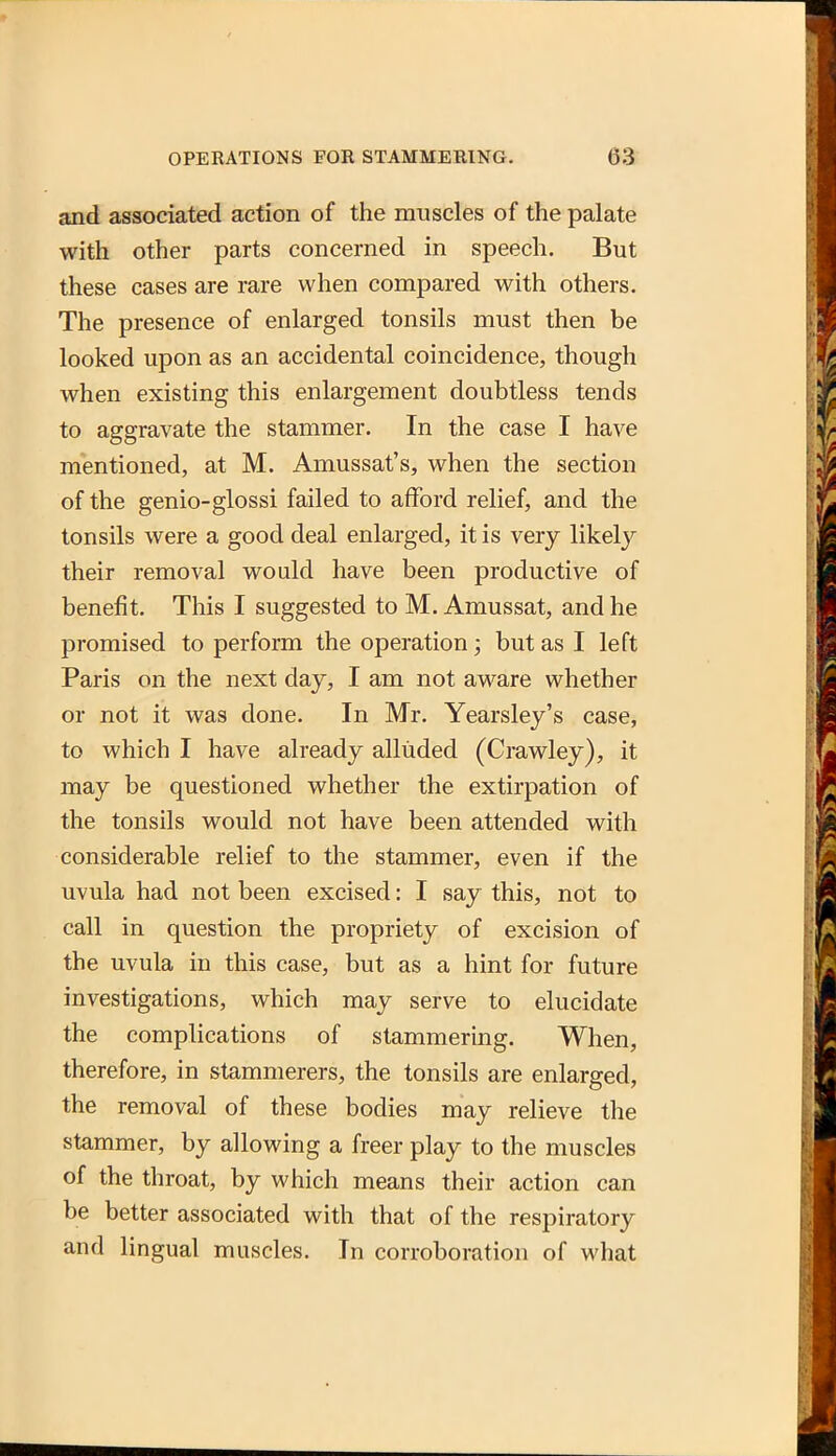 and associated action of the muscles of the palate with other parts concerned in speech. But these cases are rare when compared with others. The presence of enlarged tonsils must then be looked upon as an accidental coincidence, though when existing this enlargement doubtless tends to aggravate the stammer. In the case I have mentioned, at M. Amussat's, when the section of the genio-glossi failed to afford relief, and the tonsils were a good deal enlarged, it is very likely their removal would have been productive of benefit. This I suggested to M. Amussat, and he promised to perform the operation; but as I left Paris on the next day, I am not aware whether or not it was done. In Mr. Yearsley's case, to which I have already alluded (Crawley), it may be questioned whether the extirpation of the tonsils would not have been attended with considerable relief to the stammer, even if the uvula had not been excised: I say this, not to call in question the propriety of excision of the uvula in this case, but as a hint for future investigations, which may serve to elucidate the complications of stammering. When, therefore, in stammerers, the tonsils are enlarged, the removal of these bodies may relieve the stammer, by allowing a freer play to the muscles of the throat, by which means their action can be better associated with that of the respiratory and lingual muscles. In corroboration of what