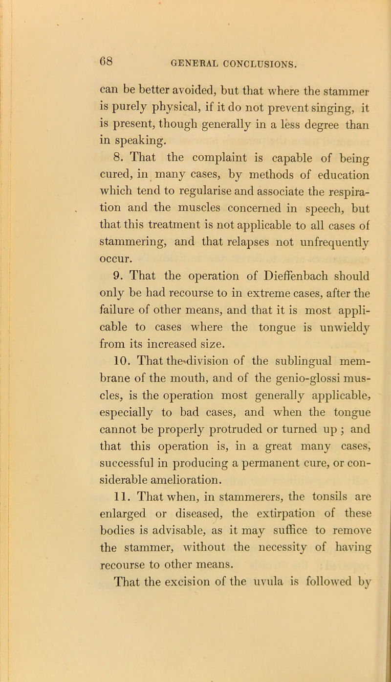 can be better avoided, but that where the stammer is purely physical, if it do not prevent singing, it is present, though generally in a less degree than in speaking. 8. That the complaint is capable of being cured, in many cases, by methods of education M^hich tend to regularise and associate the respira- tion and the muscles concerned in speech, but that this treatment is not applicable to all cases of stammering, and that relapses not unfrequently occur. 9. That the operation of Dieflfenbach should only be had recourse to in extreme cases, after the failure of other means, and that it is most appli- cable to cases where the tongue is unwieldy from its increased size. 10. That the*division of the sublingual mem- brane of the mouth, and of the genio-glossi mus- cles, is the operation most generally applicable, especially to bad cases, and when the tongue cannot be properly protruded or turned up ; and that this operation is, in a great many cases, successful in producing a permanent cure, or con- siderable amelioration. 11. That when, in stammerers, the tonsils are enlarged or diseased, the extirpation of these bodies is advisable, as it may suffice to remove the stammer, without the necessity of having recourse to other means. That the excision of the uvula is followed by