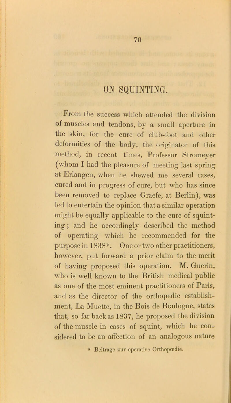 ON SQUINTING. From the success which attended the division of muscles and tendons, by a small aperture in the skin, for the cure of club-foot and other deformities of the body, the originator of this method, in recent times, Professor Stromeyer (whom I had the pleasure of meeting last spring at Erlangen, when he shewed me several cases, cured and in progress of cure, but who has since been removed to replace Graefe, at Berlin), was led to entertain the opinion that a similar operation might be equally applicable to the cure of squint- ing ; and he accordingly described the method of operating which he recommended for the purpose in 1838*. One or two other practitioners, however, put forward a prior claim to the merit of having proposed this operation. M. Guerin, who is well known to the British medical public as one of the most eminent practitioners of Paris, and as the director of the orthopedic establish- ment, La Muette, in the Bois de Boulogne, states that, so far back as 1837, he proposed the division of the muscle in cases of squint, which he con- sidered to be an affection of an analogous nature * Beitrage zur operative Orthopoedie.