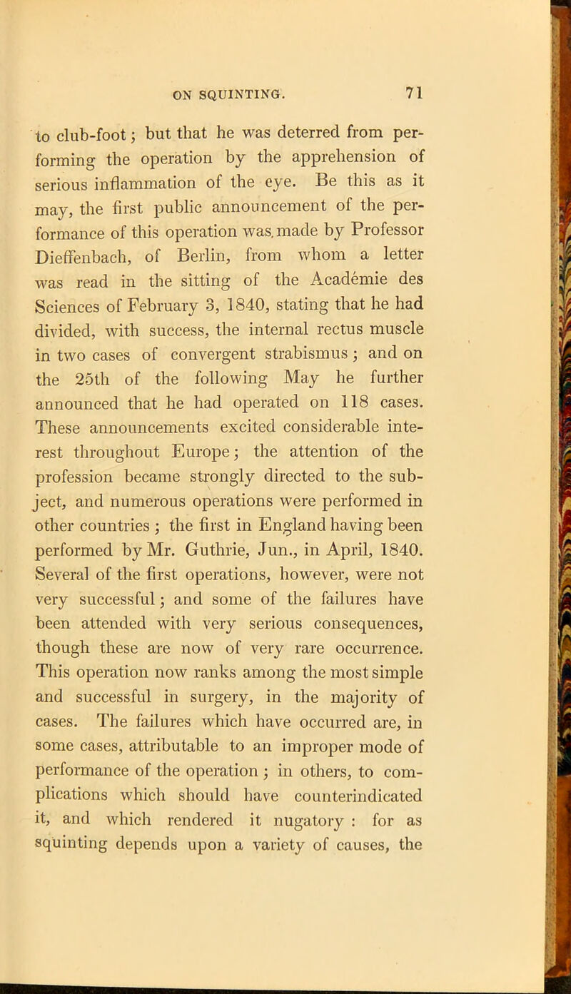 to club-foot; but that he was deterred from per- forming the operation by the apprehension of serious inflammation of the eye. Be this as it may, the first public announcement of the per- formance of this operation was. made by Professor Dieffenbach, of Berlin, from whom a letter was read in the sitting of the Academic des Sciences of February 3, 1840, stating that he had divided, with success, the internal rectus muscle in two cases of convergent strabismus ; and on the 25th of the following May he further announced that he had operated on 118 cases. These announcements excited considerable inte- rest throughout Europe; the attention of the profession became strongly directed to the sub- ject, and numerous operations were performed in other countries ; the first in England having been performed by Mr. Guthrie, Jun., in April, 1840. Several of the first operations, however, were not very successful; and some of the failures have been attended with very serious consequences, though these are now of very rare occurrence. This operation now ranks among the most simple and successful in surgery, in the majority of cases. The failures which have occurred are, in some cases, attributable to an improper mode of performance of the operation ; in others, to com- plications which should have counterindicated it, and which rendered it nugatory : for as squinting depends upon a variety of causes, the
