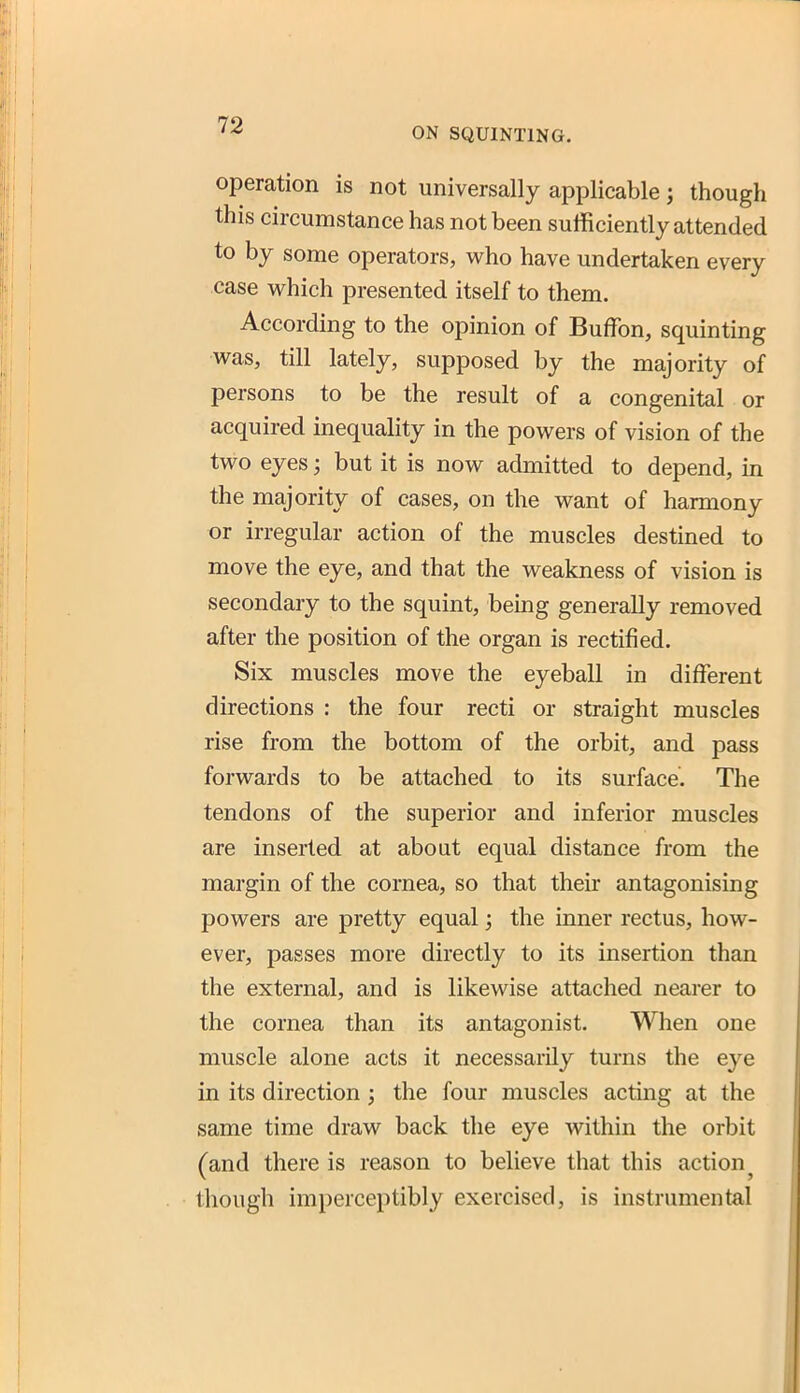 ON SQUINTING. operation is not universally applicable j though this circumstance has not been sufficiently attended to by some operators, who have undertaken every case which presented itself to them. According to the opinion of Buffon, squinting was, till lately, supposed by the majority of persons to be the result of a congenital or acquired inequality in the powers of vision of the two eyes; but it is now admitted to depend, in the majority of cases, on the want of harmony or irregular action of the muscles destined to move the eye, and that the weakness of vision is secondary to the squint, bemg generally removed after the position of the organ is rectified. Six muscles move the eyeball in different directions : the four recti or straight muscles rise from the bottom of the orbit, and pass forwards to be attached to its surface. The tendons of the superior and inferior muscles are inserted at about equal distance from the margin of the cornea, so that their antagonising powers are pretty equal; the inner rectus, how- ever, passes more directly to its insertion than the external, and is likewise attached nearer to the cornea than its antagonist. When one muscle alone acts it necessarily turns the eye in its direction ; the four muscles acting at the same time draw back the eye within the orbit (and there is reason to believe that this action^ though imperceptibly exercised, is instrumental