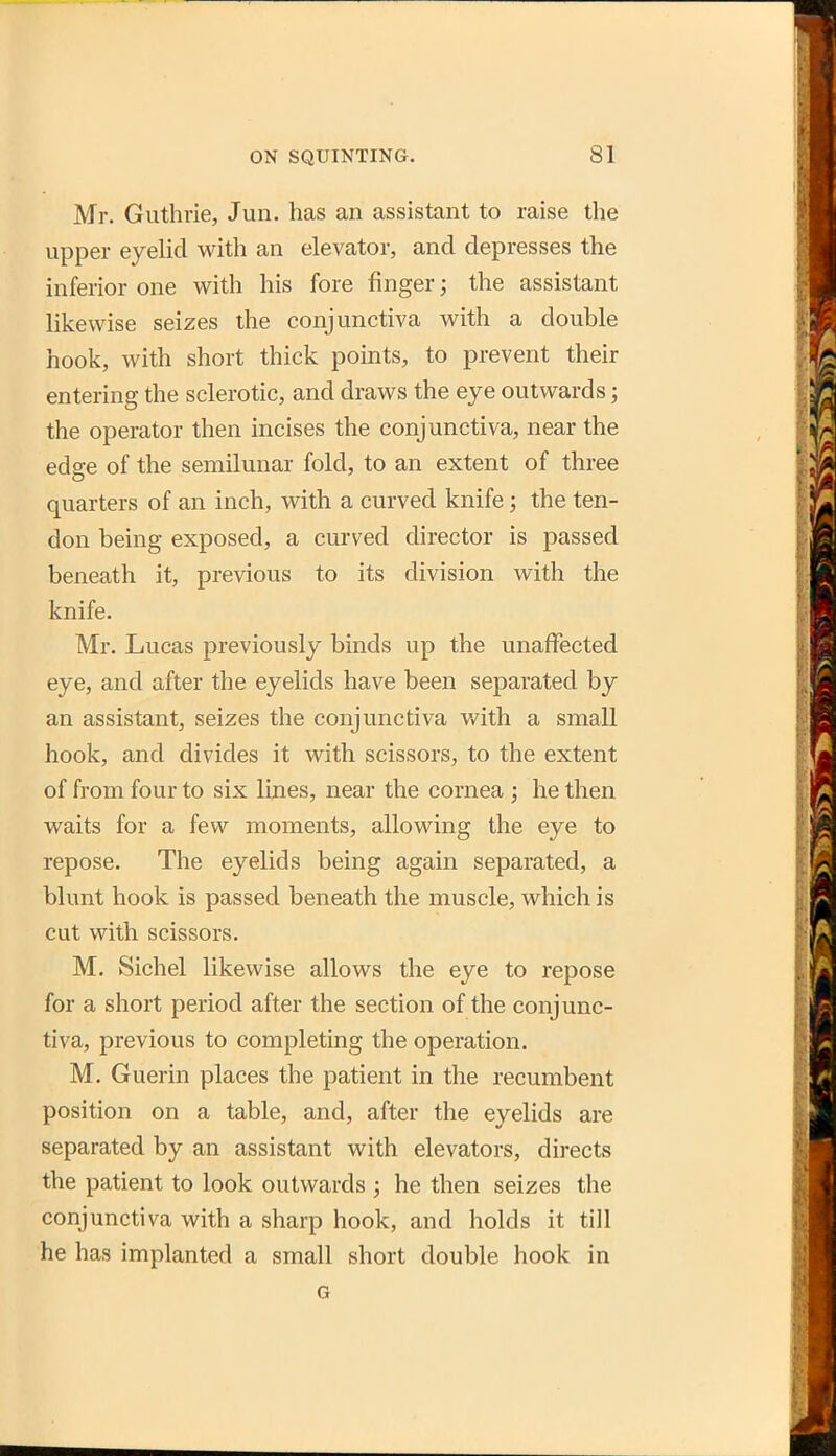 Mr. Guthrie, Jun. has an assistant to raise the upper eyelid with an elevator, and depresses the inferior one with his fore finger; the assistant likewise seizes the conjunctiva with a double hook, with short thick points, to prevent their entering the sclerotic, and draws the eye outwards; the operator then incises the conjunctiva, near the edge of the semilunar fold, to an extent of three quarters of an inch, with a curved knife; the ten- don being exposed, a curved director is passed beneath it, previous to its division with the knife. Mr. Lucas previously binds up the unaffected eye, and after the eyelids have been separated by an assistant, seizes the conjunctiva with a small hook, and divides it with scissors, to the extent of from four to six lines, near the cornea ; he then waits for a few moments, allowing the eye to repose. The eyelids being again separated, a blunt hook is passed beneath the muscle, which is cut with scissors. M. Sichel likewise allows the eye to repose for a short period after the section of the conjunc- tiva, previous to completing the operation. M. Guerin places the patient in the recumbent position on a table, and, after the eyelids are separated by an assistant with elevators, directs the patient to look outwards ; he then seizes the conjunctiva with a sharp hook, and holds it till he has implanted a small short double hook in G